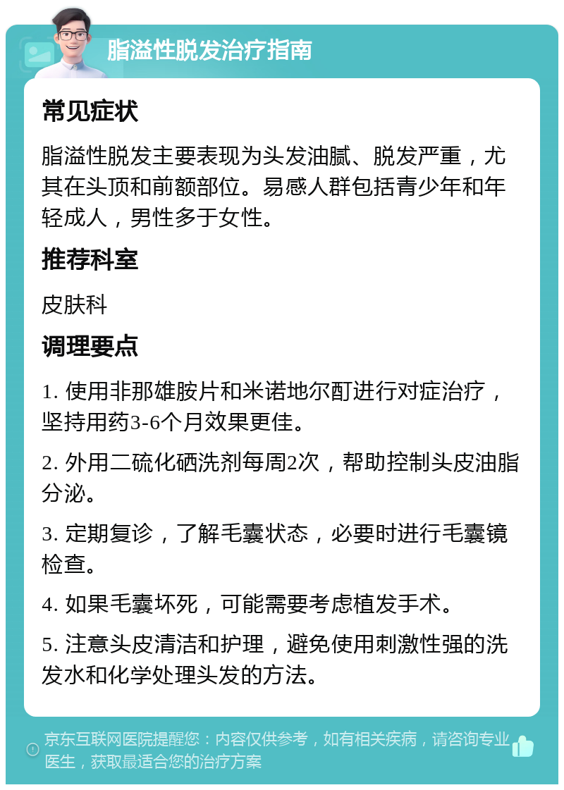 脂溢性脱发治疗指南 常见症状 脂溢性脱发主要表现为头发油腻、脱发严重,尤其在头顶和前额部位。易感人群包括青少年和年轻成人,男性多于女性。 推荐科室 皮肤科 调理要点 1. 使用非那雄胺片和米诺地尔酊进行对症治疗,坚持用药3-6个月效果更佳。 2. 外用二硫化硒洗剂每周2次,帮助控制头皮油脂分泌。 3. 定期复诊,了解毛囊状态,必要时进行毛囊镜检查。 4. 如果毛囊坏死,可能需要考虑植发手术。 5. 注意头皮清洁和护理,避免使用刺激性强的洗发水和化学处理头发的方法。