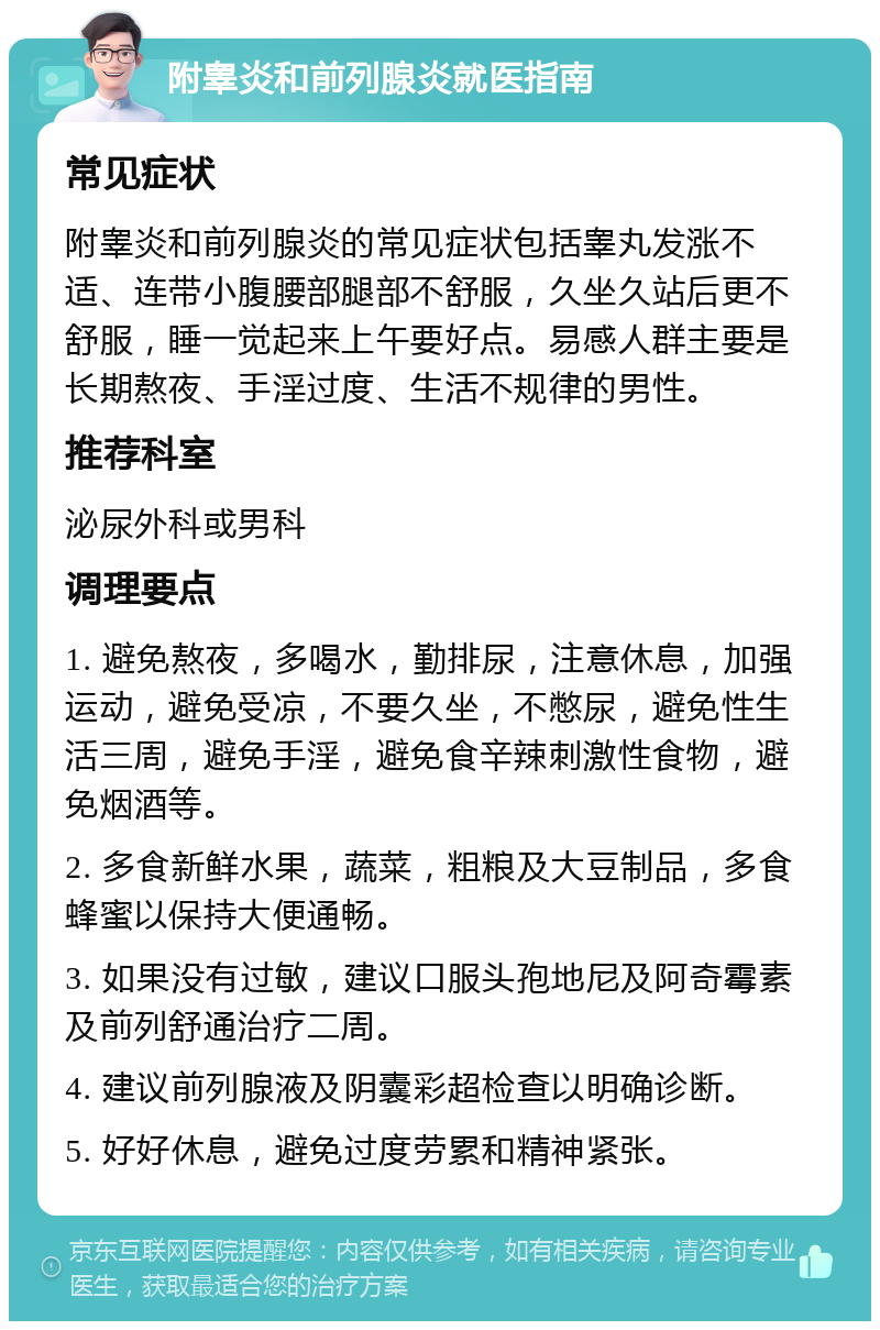 附睾炎和前列腺炎就医指南 常见症状 附睾炎和前列腺炎的常见症状包括睾丸发涨不适、连带小腹腰部腿部不舒服，久坐久站后更不舒服，睡一觉起来上午要好点。易感人群主要是长期熬夜、手淫过度、生活不规律的男性。 推荐科室 泌尿外科或男科 调理要点 1. 避免熬夜，多喝水，勤排尿，注意休息，加强运动，避免受凉，不要久坐，不憋尿，避免性生活三周，避免手淫，避免食辛辣刺激性食物，避免烟酒等。 2. 多食新鲜水果，蔬菜，粗粮及大豆制品，多食蜂蜜以保持大便通畅。 3. 如果没有过敏，建议口服头孢地尼及阿奇霉素及前列舒通治疗二周。 4. 建议前列腺液及阴囊彩超检查以明确诊断。 5. 好好休息，避免过度劳累和精神紧张。