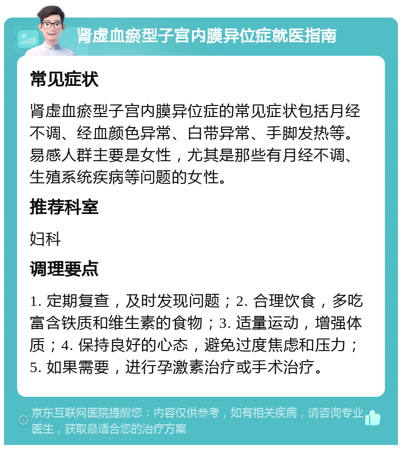 肾虚血瘀型子宫内膜异位症就医指南 常见症状 肾虚血瘀型子宫内膜异位症的常见症状包括月经不调、经血颜色异常、白带异常、手脚发热等。易感人群主要是女性，尤其是那些有月经不调、生殖系统疾病等问题的女性。 推荐科室 妇科 调理要点 1. 定期复查，及时发现问题；2. 合理饮食，多吃富含铁质和维生素的食物；3. 适量运动，增强体质；4. 保持良好的心态，避免过度焦虑和压力；5. 如果需要，进行孕激素治疗或手术治疗。