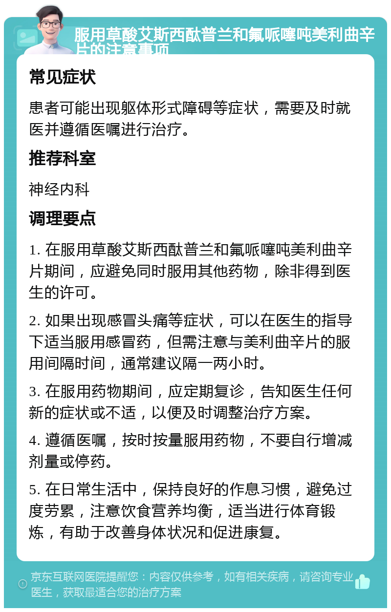 服用草酸艾斯西酞普兰和氟哌噻吨美利曲辛片的注意事项 常见症状 患者可能出现躯体形式障碍等症状，需要及时就医并遵循医嘱进行治疗。 推荐科室 神经内科 调理要点 1. 在服用草酸艾斯西酞普兰和氟哌噻吨美利曲辛片期间，应避免同时服用其他药物，除非得到医生的许可。 2. 如果出现感冒头痛等症状，可以在医生的指导下适当服用感冒药，但需注意与美利曲辛片的服用间隔时间，通常建议隔一两小时。 3. 在服用药物期间，应定期复诊，告知医生任何新的症状或不适，以便及时调整治疗方案。 4. 遵循医嘱，按时按量服用药物，不要自行增减剂量或停药。 5. 在日常生活中，保持良好的作息习惯，避免过度劳累，注意饮食营养均衡，适当进行体育锻炼，有助于改善身体状况和促进康复。