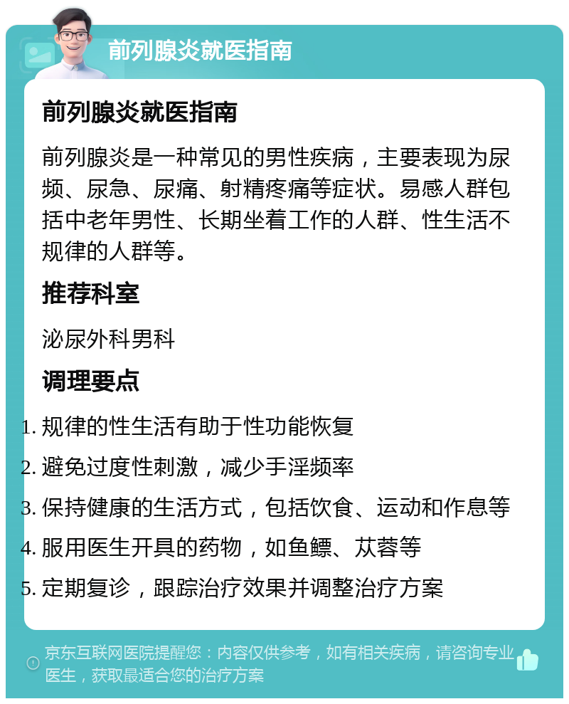 前列腺炎就医指南 前列腺炎就医指南 前列腺炎是一种常见的男性疾病，主要表现为尿频、尿急、尿痛、射精疼痛等症状。易感人群包括中老年男性、长期坐着工作的人群、性生活不规律的人群等。 推荐科室 泌尿外科男科 调理要点 规律的性生活有助于性功能恢复 避免过度性刺激，减少手淫频率 保持健康的生活方式，包括饮食、运动和作息等 服用医生开具的药物，如鱼鳔、苁蓉等 定期复诊，跟踪治疗效果并调整治疗方案