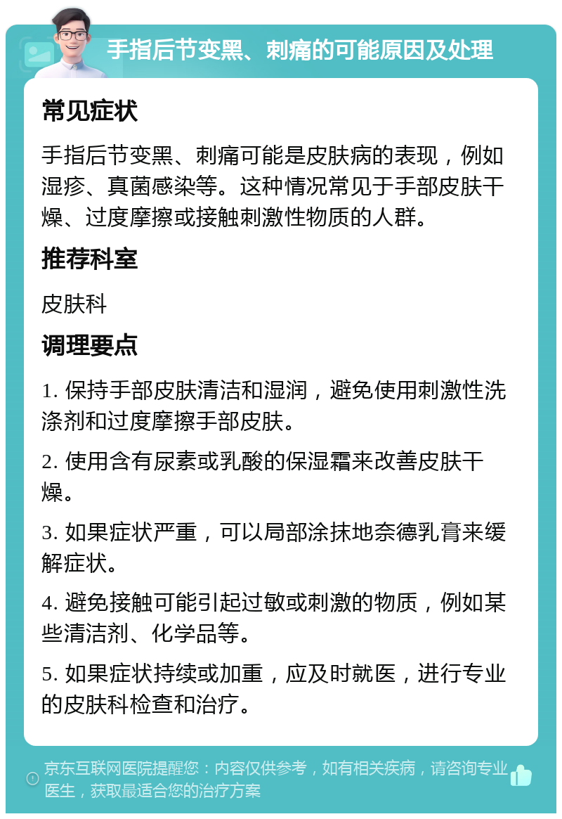 手指后节变黑、刺痛的可能原因及处理 常见症状 手指后节变黑、刺痛可能是皮肤病的表现，例如湿疹、真菌感染等。这种情况常见于手部皮肤干燥、过度摩擦或接触刺激性物质的人群。 推荐科室 皮肤科 调理要点 1. 保持手部皮肤清洁和湿润，避免使用刺激性洗涤剂和过度摩擦手部皮肤。 2. 使用含有尿素或乳酸的保湿霜来改善皮肤干燥。 3. 如果症状严重，可以局部涂抹地奈德乳膏来缓解症状。 4. 避免接触可能引起过敏或刺激的物质，例如某些清洁剂、化学品等。 5. 如果症状持续或加重，应及时就医，进行专业的皮肤科检查和治疗。