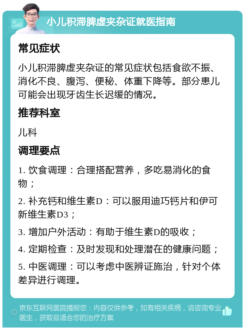 小儿积滞脾虚夹杂证就医指南 常见症状 小儿积滞脾虚夹杂证的常见症状包括食欲不振、消化不良、腹泻、便秘、体重下降等。部分患儿可能会出现牙齿生长迟缓的情况。 推荐科室 儿科 调理要点 1. 饮食调理：合理搭配营养，多吃易消化的食物； 2. 补充钙和维生素D：可以服用迪巧钙片和伊可新维生素D3； 3. 增加户外活动：有助于维生素D的吸收； 4. 定期检查：及时发现和处理潜在的健康问题； 5. 中医调理：可以考虑中医辨证施治，针对个体差异进行调理。