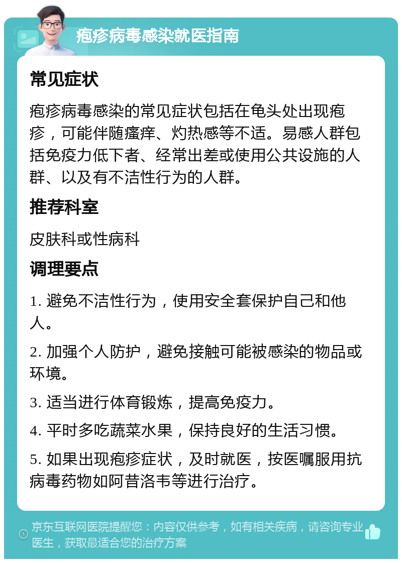 疱疹病毒感染就医指南 常见症状 疱疹病毒感染的常见症状包括在龟头处出现疱疹，可能伴随瘙痒、灼热感等不适。易感人群包括免疫力低下者、经常出差或使用公共设施的人群、以及有不洁性行为的人群。 推荐科室 皮肤科或性病科 调理要点 1. 避免不洁性行为，使用安全套保护自己和他人。 2. 加强个人防护，避免接触可能被感染的物品或环境。 3. 适当进行体育锻炼，提高免疫力。 4. 平时多吃蔬菜水果，保持良好的生活习惯。 5. 如果出现疱疹症状，及时就医，按医嘱服用抗病毒药物如阿昔洛韦等进行治疗。