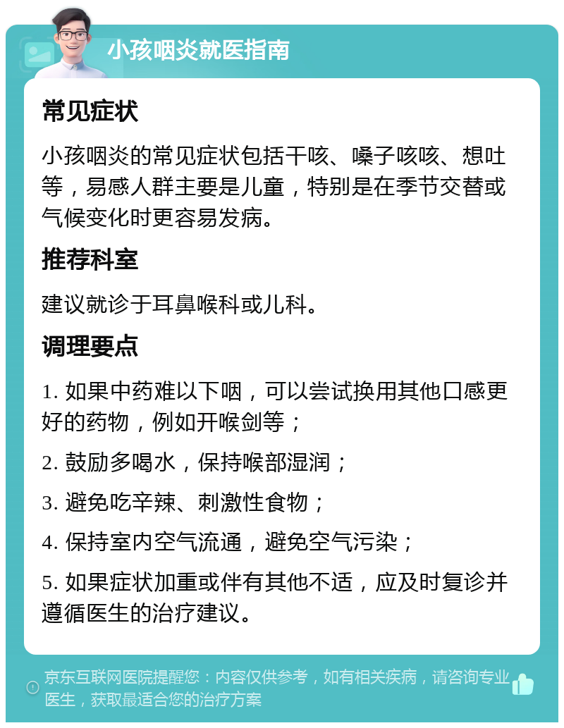 小孩咽炎就医指南 常见症状 小孩咽炎的常见症状包括干咳、嗓子咳咳、想吐等，易感人群主要是儿童，特别是在季节交替或气候变化时更容易发病。 推荐科室 建议就诊于耳鼻喉科或儿科。 调理要点 1. 如果中药难以下咽，可以尝试换用其他口感更好的药物，例如开喉剑等； 2. 鼓励多喝水，保持喉部湿润； 3. 避免吃辛辣、刺激性食物； 4. 保持室内空气流通，避免空气污染； 5. 如果症状加重或伴有其他不适，应及时复诊并遵循医生的治疗建议。