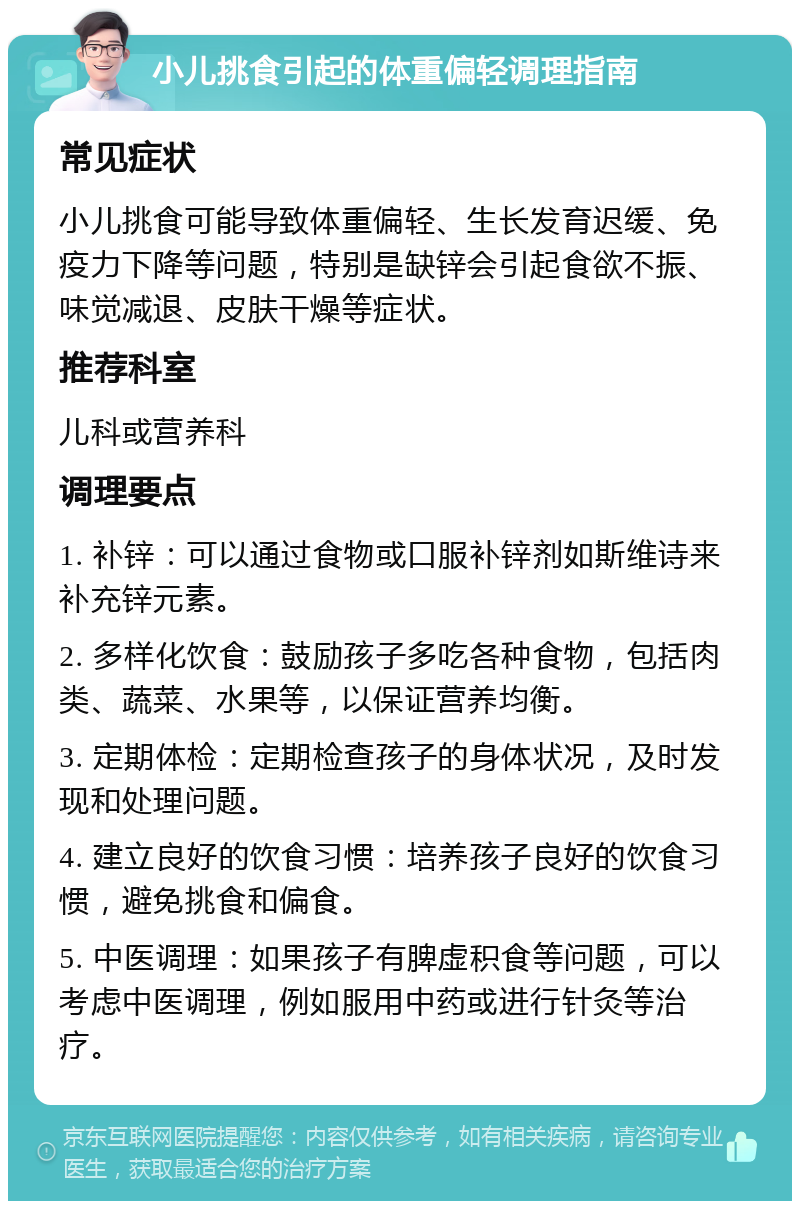 小儿挑食引起的体重偏轻调理指南 常见症状 小儿挑食可能导致体重偏轻、生长发育迟缓、免疫力下降等问题，特别是缺锌会引起食欲不振、味觉减退、皮肤干燥等症状。 推荐科室 儿科或营养科 调理要点 1. 补锌：可以通过食物或口服补锌剂如斯维诗来补充锌元素。 2. 多样化饮食：鼓励孩子多吃各种食物，包括肉类、蔬菜、水果等，以保证营养均衡。 3. 定期体检：定期检查孩子的身体状况，及时发现和处理问题。 4. 建立良好的饮食习惯：培养孩子良好的饮食习惯，避免挑食和偏食。 5. 中医调理：如果孩子有脾虚积食等问题，可以考虑中医调理，例如服用中药或进行针灸等治疗。