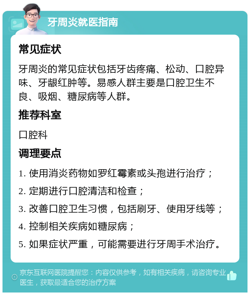 牙周炎就医指南 常见症状 牙周炎的常见症状包括牙齿疼痛、松动、口腔异味、牙龈红肿等。易感人群主要是口腔卫生不良、吸烟、糖尿病等人群。 推荐科室 口腔科 调理要点 1. 使用消炎药物如罗红霉素或头孢进行治疗； 2. 定期进行口腔清洁和检查； 3. 改善口腔卫生习惯，包括刷牙、使用牙线等； 4. 控制相关疾病如糖尿病； 5. 如果症状严重，可能需要进行牙周手术治疗。