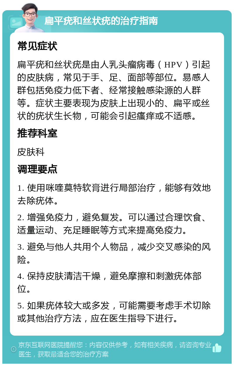 扁平疣和丝状疣的治疗指南 常见症状 扁平疣和丝状疣是由人乳头瘤病毒（HPV）引起的皮肤病，常见于手、足、面部等部位。易感人群包括免疫力低下者、经常接触感染源的人群等。症状主要表现为皮肤上出现小的、扁平或丝状的疣状生长物，可能会引起瘙痒或不适感。 推荐科室 皮肤科 调理要点 1. 使用咪喹莫特软膏进行局部治疗，能够有效地去除疣体。 2. 增强免疫力，避免复发。可以通过合理饮食、适量运动、充足睡眠等方式来提高免疫力。 3. 避免与他人共用个人物品，减少交叉感染的风险。 4. 保持皮肤清洁干燥，避免摩擦和刺激疣体部位。 5. 如果疣体较大或多发，可能需要考虑手术切除或其他治疗方法，应在医生指导下进行。