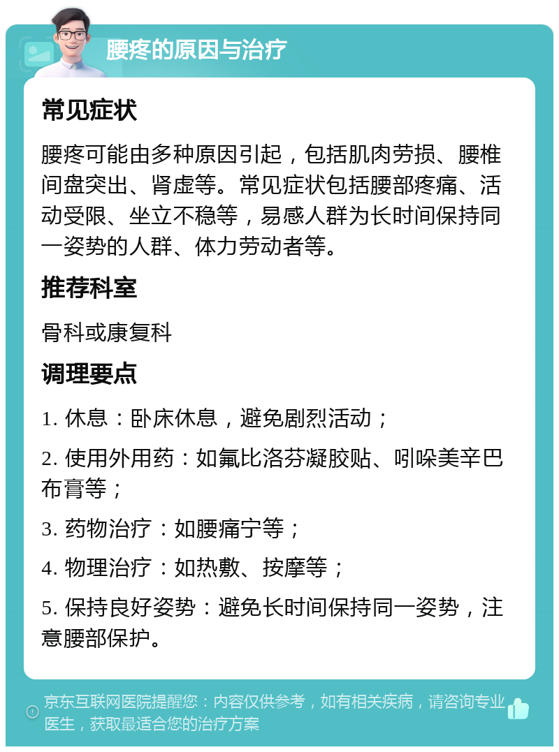 腰疼的原因与治疗 常见症状 腰疼可能由多种原因引起，包括肌肉劳损、腰椎间盘突出、肾虚等。常见症状包括腰部疼痛、活动受限、坐立不稳等，易感人群为长时间保持同一姿势的人群、体力劳动者等。 推荐科室 骨科或康复科 调理要点 1. 休息：卧床休息，避免剧烈活动； 2. 使用外用药：如氟比洛芬凝胶贴、吲哚美辛巴布膏等； 3. 药物治疗：如腰痛宁等； 4. 物理治疗：如热敷、按摩等； 5. 保持良好姿势：避免长时间保持同一姿势，注意腰部保护。