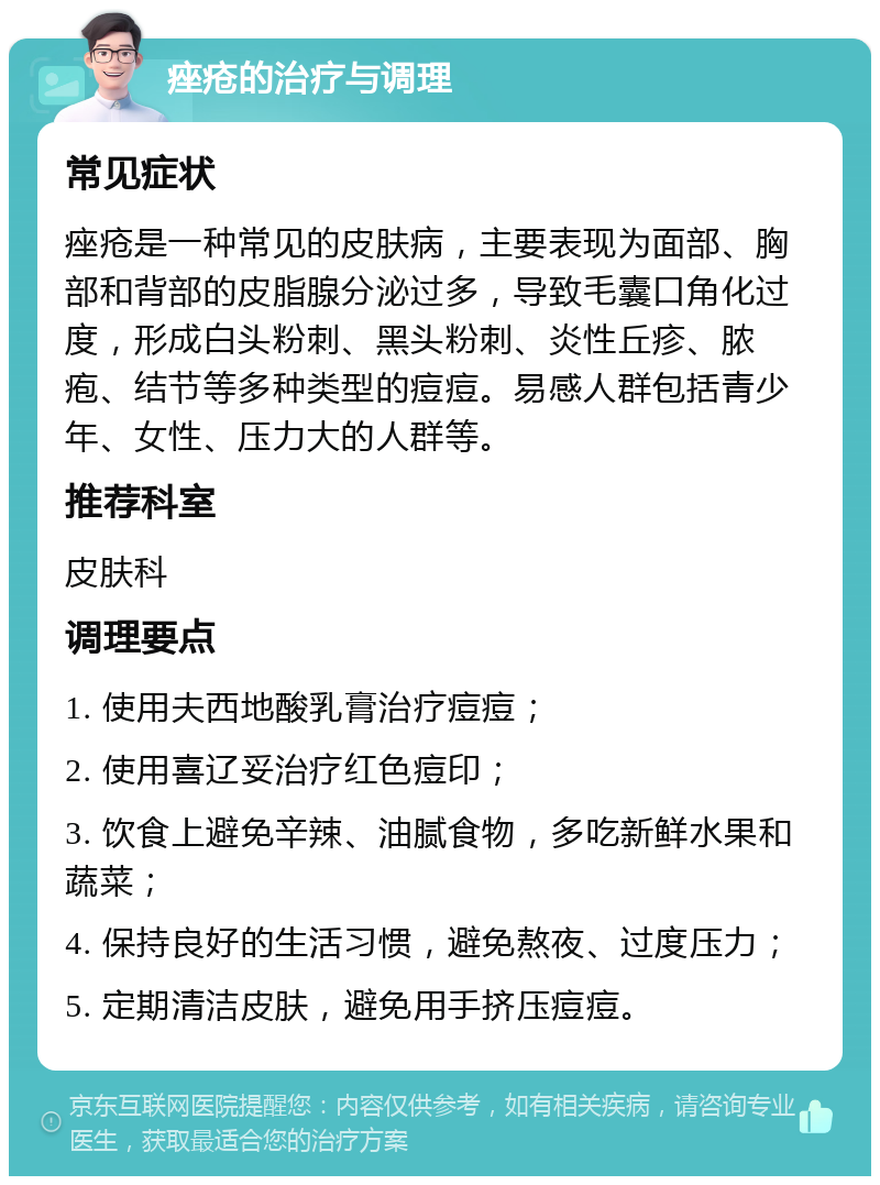 痤疮的治疗与调理 常见症状 痤疮是一种常见的皮肤病，主要表现为面部、胸部和背部的皮脂腺分泌过多，导致毛囊口角化过度，形成白头粉刺、黑头粉刺、炎性丘疹、脓疱、结节等多种类型的痘痘。易感人群包括青少年、女性、压力大的人群等。 推荐科室 皮肤科 调理要点 1. 使用夫西地酸乳膏治疗痘痘； 2. 使用喜辽妥治疗红色痘印； 3. 饮食上避免辛辣、油腻食物，多吃新鲜水果和蔬菜； 4. 保持良好的生活习惯，避免熬夜、过度压力； 5. 定期清洁皮肤，避免用手挤压痘痘。