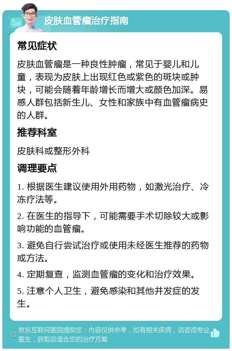 皮肤血管瘤治疗指南 常见症状 皮肤血管瘤是一种良性肿瘤，常见于婴儿和儿童，表现为皮肤上出现红色或紫色的斑块或肿块，可能会随着年龄增长而增大或颜色加深。易感人群包括新生儿、女性和家族中有血管瘤病史的人群。 推荐科室 皮肤科或整形外科 调理要点 1. 根据医生建议使用外用药物，如激光治疗、冷冻疗法等。 2. 在医生的指导下，可能需要手术切除较大或影响功能的血管瘤。 3. 避免自行尝试治疗或使用未经医生推荐的药物或方法。 4. 定期复查，监测血管瘤的变化和治疗效果。 5. 注意个人卫生，避免感染和其他并发症的发生。