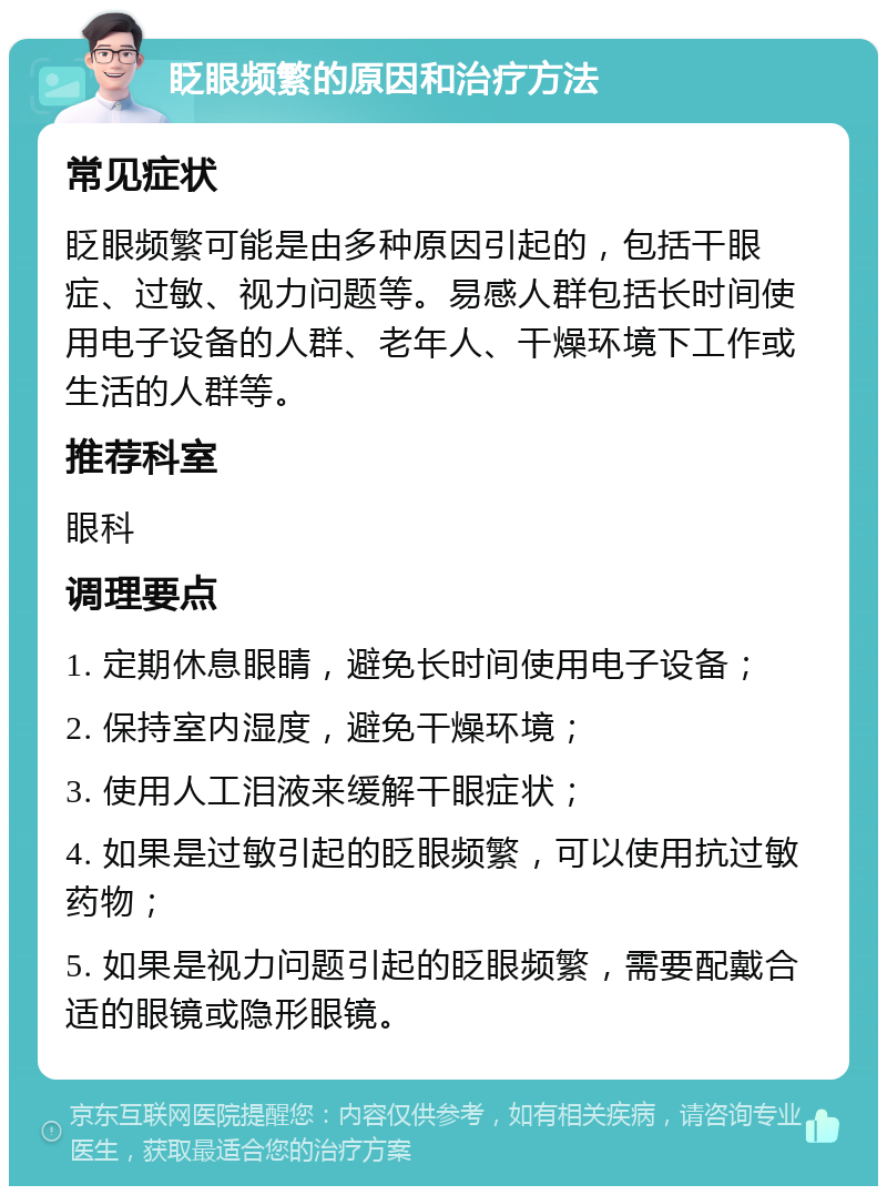 眨眼频繁的原因和治疗方法 常见症状 眨眼频繁可能是由多种原因引起的，包括干眼症、过敏、视力问题等。易感人群包括长时间使用电子设备的人群、老年人、干燥环境下工作或生活的人群等。 推荐科室 眼科 调理要点 1. 定期休息眼睛，避免长时间使用电子设备； 2. 保持室内湿度，避免干燥环境； 3. 使用人工泪液来缓解干眼症状； 4. 如果是过敏引起的眨眼频繁，可以使用抗过敏药物； 5. 如果是视力问题引起的眨眼频繁，需要配戴合适的眼镜或隐形眼镜。