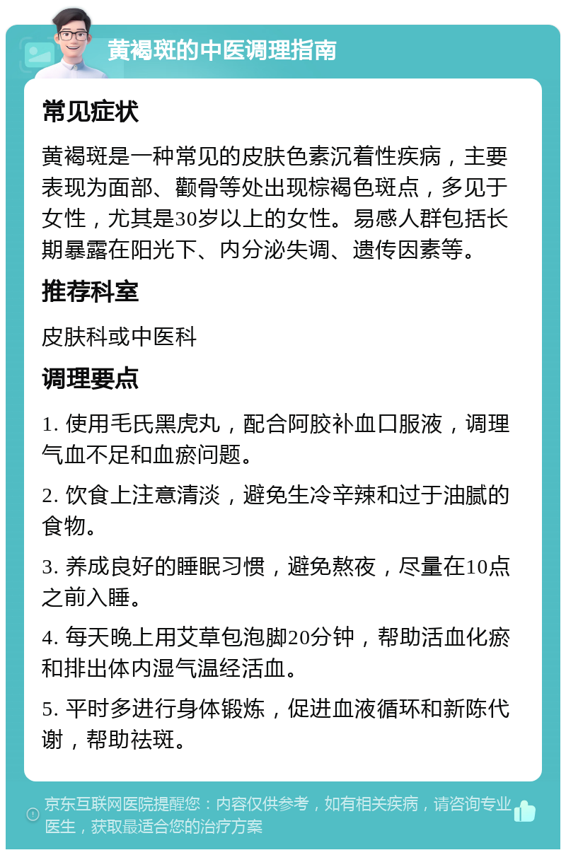 黄褐斑的中医调理指南 常见症状 黄褐斑是一种常见的皮肤色素沉着性疾病，主要表现为面部、颧骨等处出现棕褐色斑点，多见于女性，尤其是30岁以上的女性。易感人群包括长期暴露在阳光下、内分泌失调、遗传因素等。 推荐科室 皮肤科或中医科 调理要点 1. 使用毛氏黑虎丸，配合阿胶补血口服液，调理气血不足和血瘀问题。 2. 饮食上注意清淡，避免生冷辛辣和过于油腻的食物。 3. 养成良好的睡眠习惯，避免熬夜，尽量在10点之前入睡。 4. 每天晚上用艾草包泡脚20分钟，帮助活血化瘀和排出体内湿气温经活血。 5. 平时多进行身体锻炼，促进血液循环和新陈代谢，帮助祛斑。