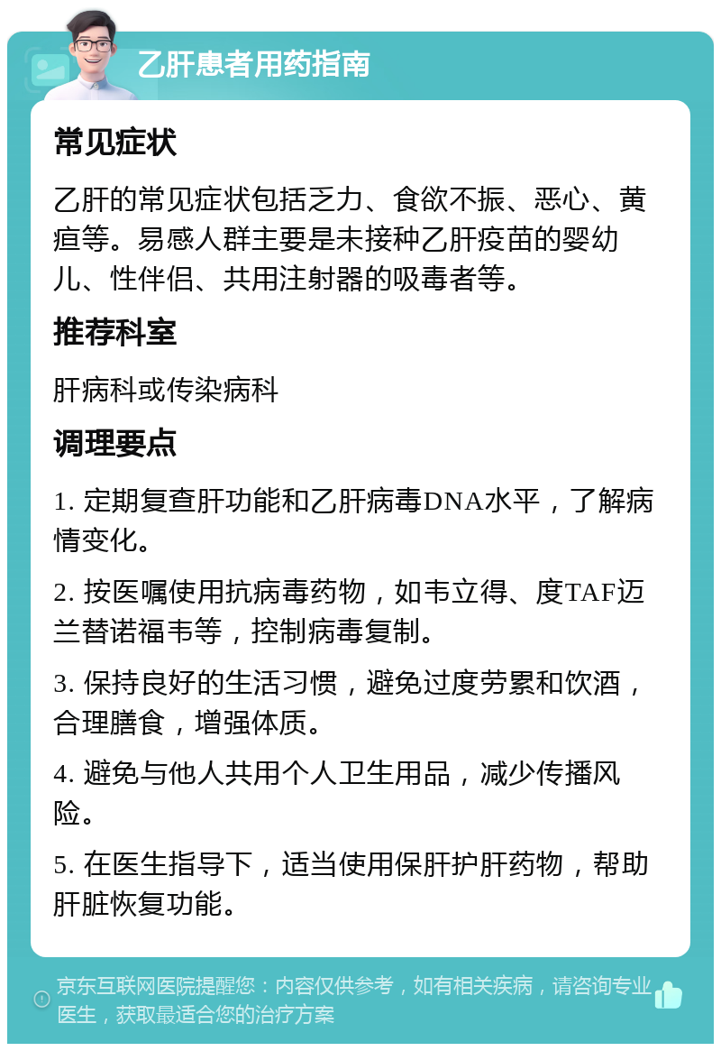 乙肝患者用药指南 常见症状 乙肝的常见症状包括乏力、食欲不振、恶心、黄疸等。易感人群主要是未接种乙肝疫苗的婴幼儿、性伴侣、共用注射器的吸毒者等。 推荐科室 肝病科或传染病科 调理要点 1. 定期复查肝功能和乙肝病毒DNA水平，了解病情变化。 2. 按医嘱使用抗病毒药物，如韦立得、度TAF迈兰替诺福韦等，控制病毒复制。 3. 保持良好的生活习惯，避免过度劳累和饮酒，合理膳食，增强体质。 4. 避免与他人共用个人卫生用品，减少传播风险。 5. 在医生指导下，适当使用保肝护肝药物，帮助肝脏恢复功能。