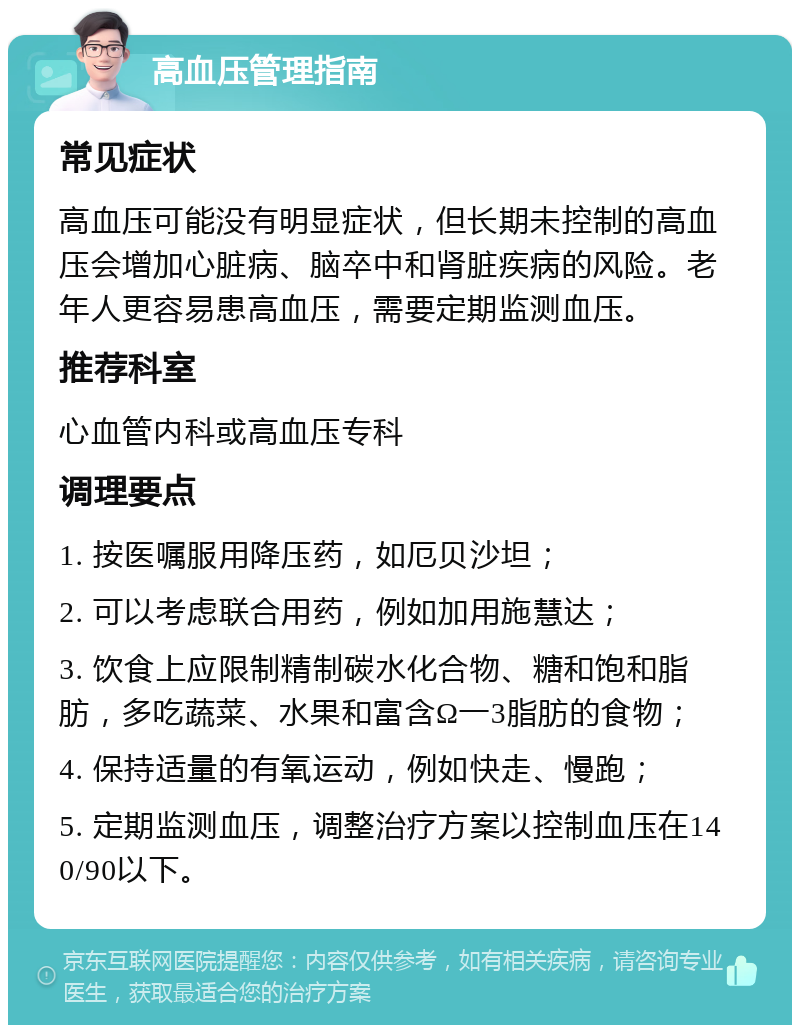 高血压管理指南 常见症状 高血压可能没有明显症状，但长期未控制的高血压会增加心脏病、脑卒中和肾脏疾病的风险。老年人更容易患高血压，需要定期监测血压。 推荐科室 心血管内科或高血压专科 调理要点 1. 按医嘱服用降压药，如厄贝沙坦； 2. 可以考虑联合用药，例如加用施慧达； 3. 饮食上应限制精制碳水化合物、糖和饱和脂肪，多吃蔬菜、水果和富含Ω一3脂肪的食物； 4. 保持适量的有氧运动，例如快走、慢跑； 5. 定期监测血压，调整治疗方案以控制血压在140/90以下。