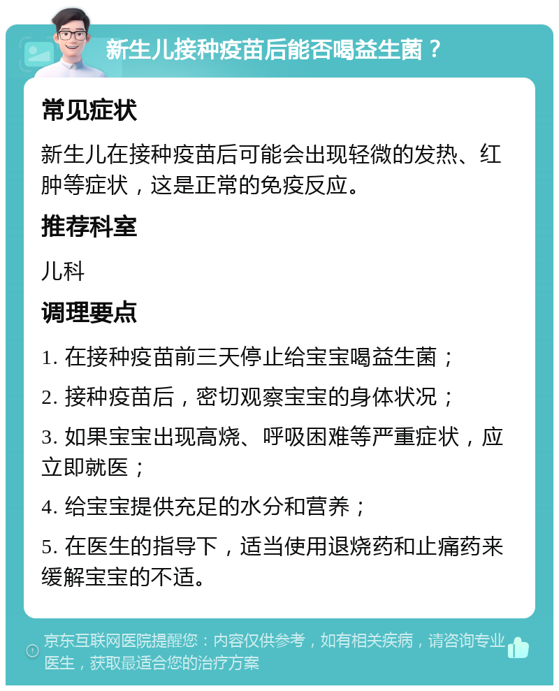 新生儿接种疫苗后能否喝益生菌？ 常见症状 新生儿在接种疫苗后可能会出现轻微的发热、红肿等症状，这是正常的免疫反应。 推荐科室 儿科 调理要点 1. 在接种疫苗前三天停止给宝宝喝益生菌； 2. 接种疫苗后，密切观察宝宝的身体状况； 3. 如果宝宝出现高烧、呼吸困难等严重症状，应立即就医； 4. 给宝宝提供充足的水分和营养； 5. 在医生的指导下，适当使用退烧药和止痛药来缓解宝宝的不适。