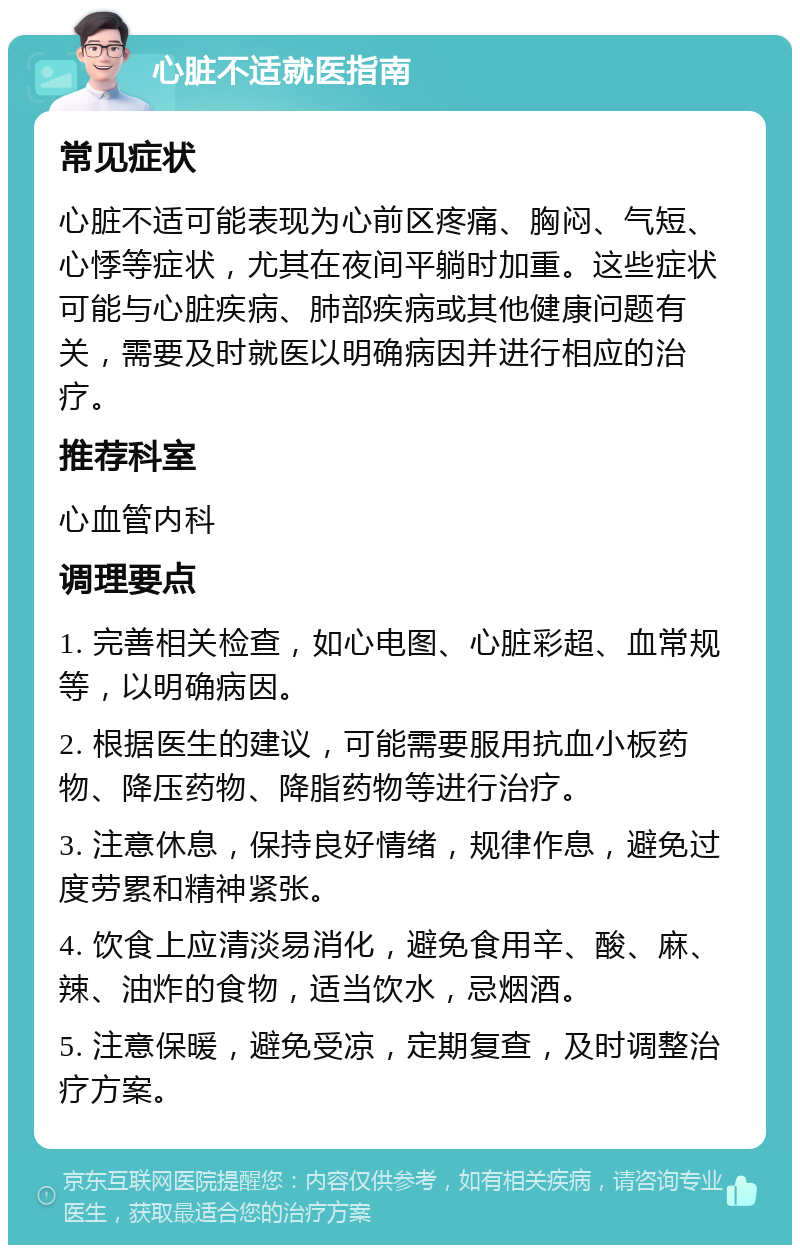 心脏不适就医指南 常见症状 心脏不适可能表现为心前区疼痛、胸闷、气短、心悸等症状，尤其在夜间平躺时加重。这些症状可能与心脏疾病、肺部疾病或其他健康问题有关，需要及时就医以明确病因并进行相应的治疗。 推荐科室 心血管内科 调理要点 1. 完善相关检查，如心电图、心脏彩超、血常规等，以明确病因。 2. 根据医生的建议，可能需要服用抗血小板药物、降压药物、降脂药物等进行治疗。 3. 注意休息，保持良好情绪，规律作息，避免过度劳累和精神紧张。 4. 饮食上应清淡易消化，避免食用辛、酸、麻、辣、油炸的食物，适当饮水，忌烟酒。 5. 注意保暖，避免受凉，定期复查，及时调整治疗方案。