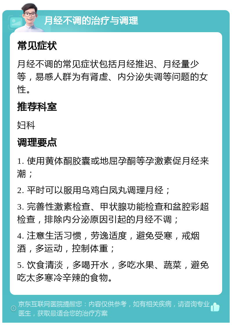 月经不调的治疗与调理 常见症状 月经不调的常见症状包括月经推迟、月经量少等，易感人群为有肾虚、内分泌失调等问题的女性。 推荐科室 妇科 调理要点 1. 使用黄体酮胶囊或地屈孕酮等孕激素促月经来潮； 2. 平时可以服用乌鸡白凤丸调理月经； 3. 完善性激素检查、甲状腺功能检查和盆腔彩超检查，排除内分泌原因引起的月经不调； 4. 注意生活习惯，劳逸适度，避免受寒，戒烟酒，多运动，控制体重； 5. 饮食清淡，多喝开水，多吃水果、蔬菜，避免吃太多寒冷辛辣的食物。