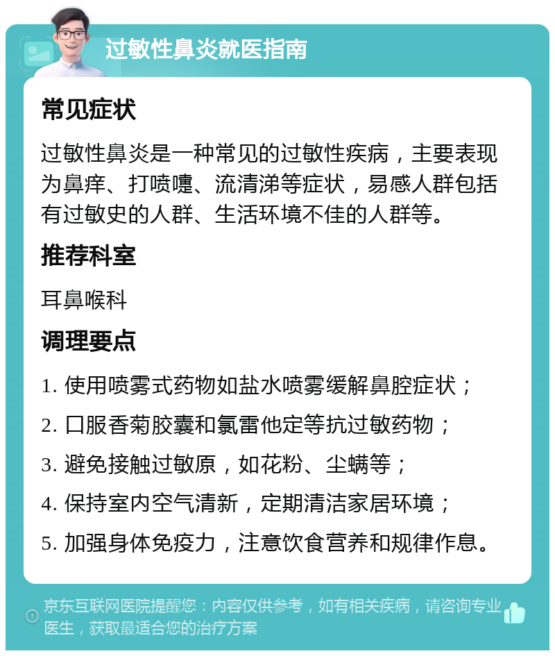 过敏性鼻炎就医指南 常见症状 过敏性鼻炎是一种常见的过敏性疾病，主要表现为鼻痒、打喷嚏、流清涕等症状，易感人群包括有过敏史的人群、生活环境不佳的人群等。 推荐科室 耳鼻喉科 调理要点 1. 使用喷雾式药物如盐水喷雾缓解鼻腔症状； 2. 口服香菊胶囊和氯雷他定等抗过敏药物； 3. 避免接触过敏原，如花粉、尘螨等； 4. 保持室内空气清新，定期清洁家居环境； 5. 加强身体免疫力，注意饮食营养和规律作息。