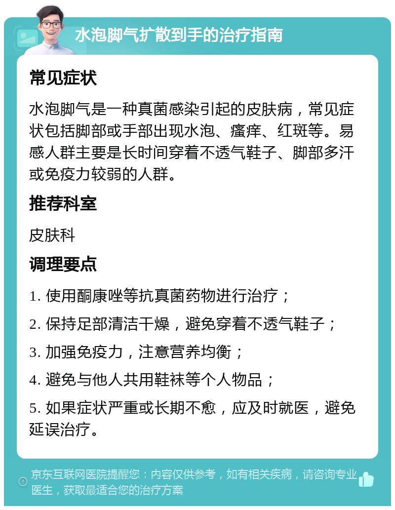 水泡脚气扩散到手的治疗指南 常见症状 水泡脚气是一种真菌感染引起的皮肤病，常见症状包括脚部或手部出现水泡、瘙痒、红斑等。易感人群主要是长时间穿着不透气鞋子、脚部多汗或免疫力较弱的人群。 推荐科室 皮肤科 调理要点 1. 使用酮康唑等抗真菌药物进行治疗； 2. 保持足部清洁干燥，避免穿着不透气鞋子； 3. 加强免疫力，注意营养均衡； 4. 避免与他人共用鞋袜等个人物品； 5. 如果症状严重或长期不愈，应及时就医，避免延误治疗。