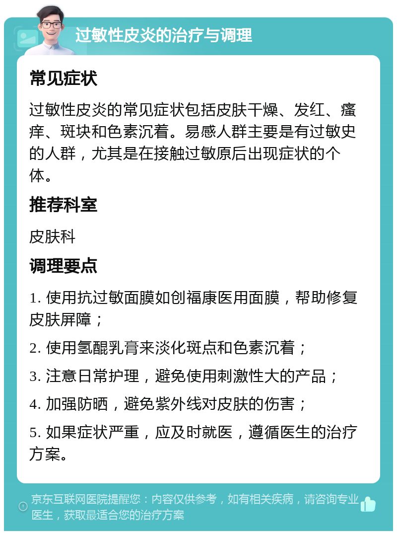 过敏性皮炎的治疗与调理 常见症状 过敏性皮炎的常见症状包括皮肤干燥、发红、瘙痒、斑块和色素沉着。易感人群主要是有过敏史的人群，尤其是在接触过敏原后出现症状的个体。 推荐科室 皮肤科 调理要点 1. 使用抗过敏面膜如创福康医用面膜，帮助修复皮肤屏障； 2. 使用氢醌乳膏来淡化斑点和色素沉着； 3. 注意日常护理，避免使用刺激性大的产品； 4. 加强防晒，避免紫外线对皮肤的伤害； 5. 如果症状严重，应及时就医，遵循医生的治疗方案。