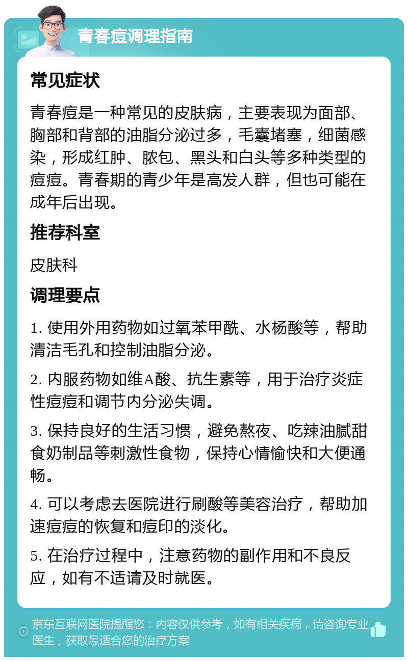 青春痘调理指南 常见症状 青春痘是一种常见的皮肤病，主要表现为面部、胸部和背部的油脂分泌过多，毛囊堵塞，细菌感染，形成红肿、脓包、黑头和白头等多种类型的痘痘。青春期的青少年是高发人群，但也可能在成年后出现。 推荐科室 皮肤科 调理要点 1. 使用外用药物如过氧苯甲酰、水杨酸等，帮助清洁毛孔和控制油脂分泌。 2. 内服药物如维A酸、抗生素等，用于治疗炎症性痘痘和调节内分泌失调。 3. 保持良好的生活习惯，避免熬夜、吃辣油腻甜食奶制品等刺激性食物，保持心情愉快和大便通畅。 4. 可以考虑去医院进行刷酸等美容治疗，帮助加速痘痘的恢复和痘印的淡化。 5. 在治疗过程中，注意药物的副作用和不良反应，如有不适请及时就医。