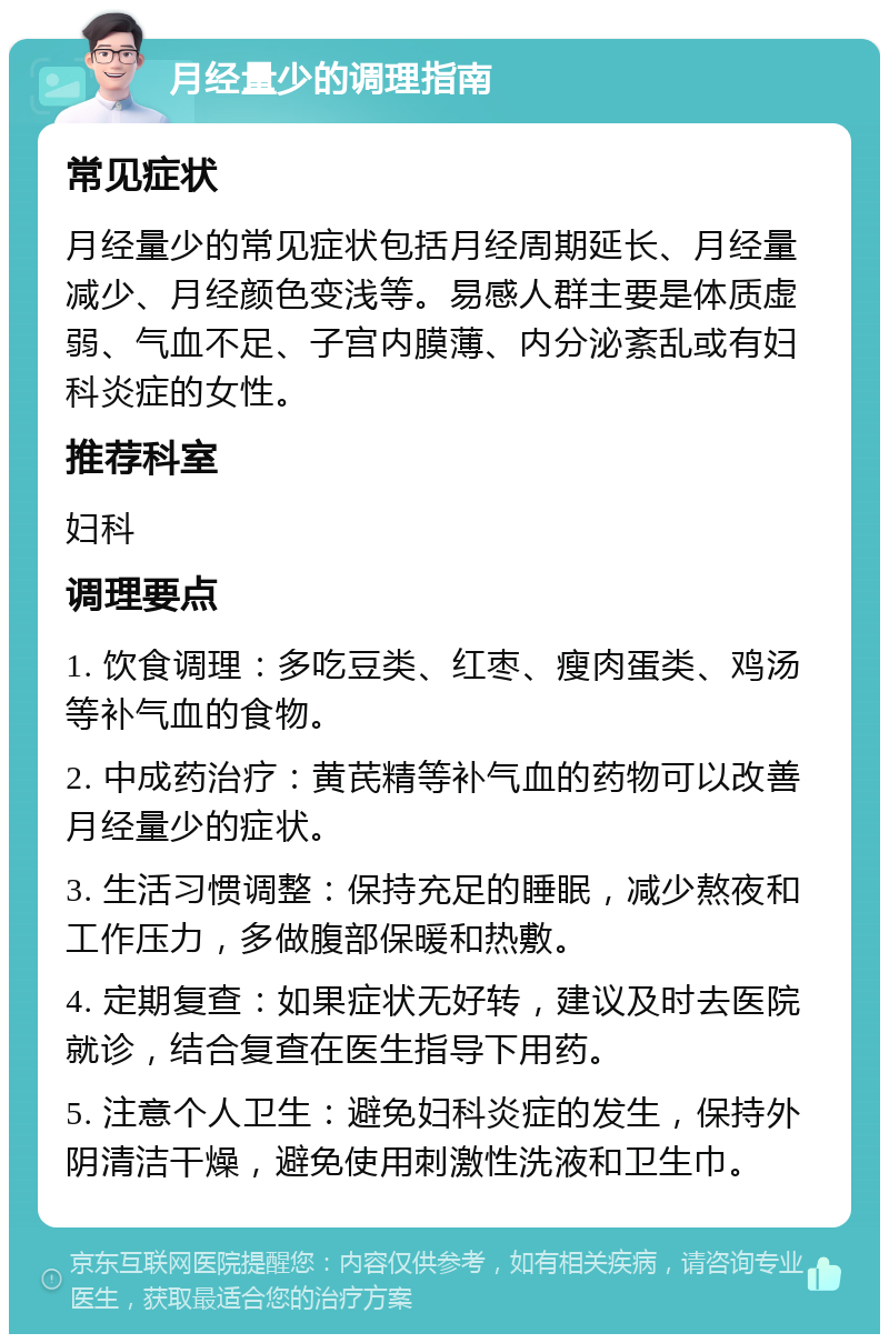 月经量少的调理指南 常见症状 月经量少的常见症状包括月经周期延长、月经量减少、月经颜色变浅等。易感人群主要是体质虚弱、气血不足、子宫内膜薄、内分泌紊乱或有妇科炎症的女性。 推荐科室 妇科 调理要点 1. 饮食调理：多吃豆类、红枣、瘦肉蛋类、鸡汤等补气血的食物。 2. 中成药治疗：黄芪精等补气血的药物可以改善月经量少的症状。 3. 生活习惯调整：保持充足的睡眠，减少熬夜和工作压力，多做腹部保暖和热敷。 4. 定期复查：如果症状无好转，建议及时去医院就诊，结合复查在医生指导下用药。 5. 注意个人卫生：避免妇科炎症的发生，保持外阴清洁干燥，避免使用刺激性洗液和卫生巾。