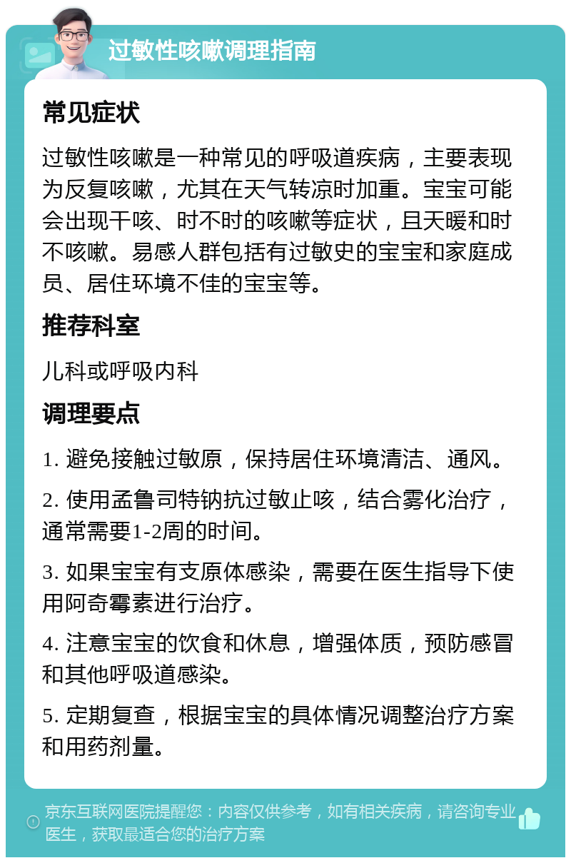 过敏性咳嗽调理指南 常见症状 过敏性咳嗽是一种常见的呼吸道疾病，主要表现为反复咳嗽，尤其在天气转凉时加重。宝宝可能会出现干咳、时不时的咳嗽等症状，且天暖和时不咳嗽。易感人群包括有过敏史的宝宝和家庭成员、居住环境不佳的宝宝等。 推荐科室 儿科或呼吸内科 调理要点 1. 避免接触过敏原，保持居住环境清洁、通风。 2. 使用孟鲁司特钠抗过敏止咳，结合雾化治疗，通常需要1-2周的时间。 3. 如果宝宝有支原体感染，需要在医生指导下使用阿奇霉素进行治疗。 4. 注意宝宝的饮食和休息，增强体质，预防感冒和其他呼吸道感染。 5. 定期复查，根据宝宝的具体情况调整治疗方案和用药剂量。