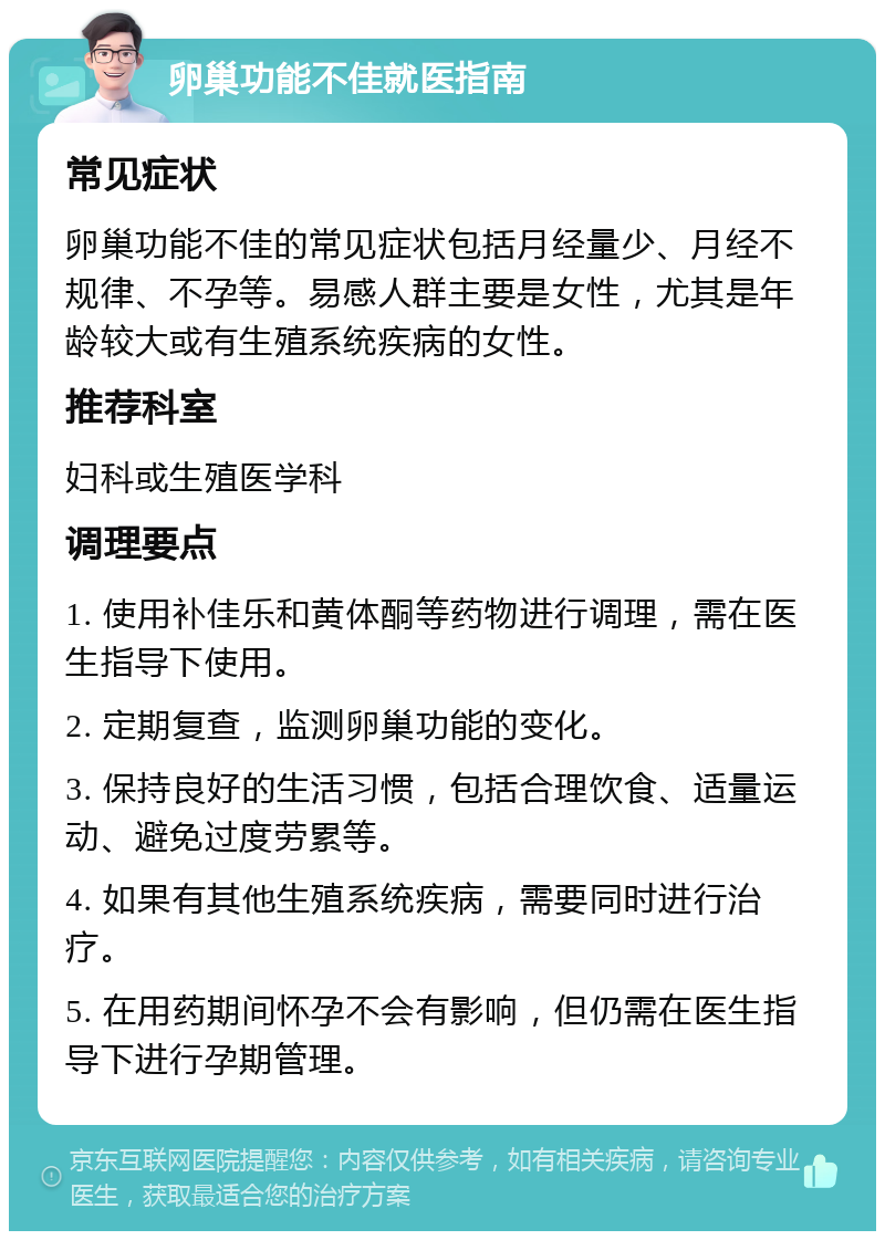 卵巢功能不佳就医指南 常见症状 卵巢功能不佳的常见症状包括月经量少、月经不规律、不孕等。易感人群主要是女性，尤其是年龄较大或有生殖系统疾病的女性。 推荐科室 妇科或生殖医学科 调理要点 1. 使用补佳乐和黄体酮等药物进行调理，需在医生指导下使用。 2. 定期复查，监测卵巢功能的变化。 3. 保持良好的生活习惯，包括合理饮食、适量运动、避免过度劳累等。 4. 如果有其他生殖系统疾病，需要同时进行治疗。 5. 在用药期间怀孕不会有影响，但仍需在医生指导下进行孕期管理。