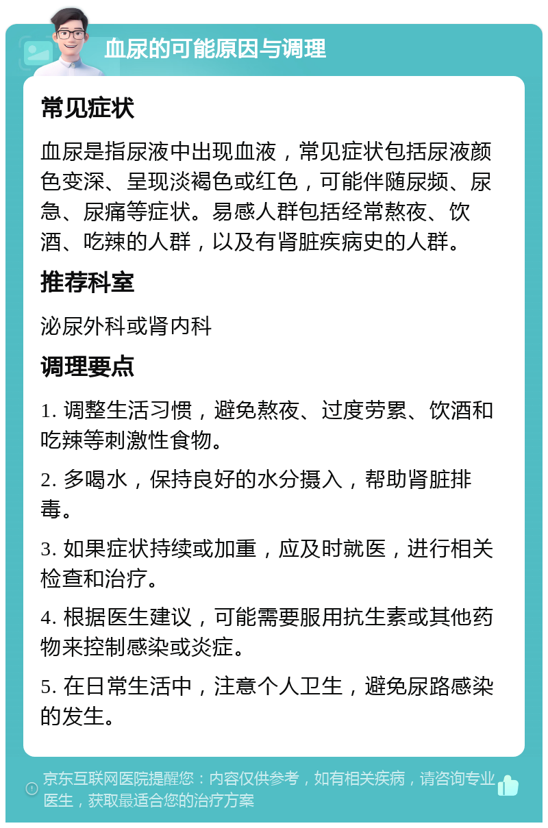 血尿的可能原因与调理 常见症状 血尿是指尿液中出现血液，常见症状包括尿液颜色变深、呈现淡褐色或红色，可能伴随尿频、尿急、尿痛等症状。易感人群包括经常熬夜、饮酒、吃辣的人群，以及有肾脏疾病史的人群。 推荐科室 泌尿外科或肾内科 调理要点 1. 调整生活习惯，避免熬夜、过度劳累、饮酒和吃辣等刺激性食物。 2. 多喝水，保持良好的水分摄入，帮助肾脏排毒。 3. 如果症状持续或加重，应及时就医，进行相关检查和治疗。 4. 根据医生建议，可能需要服用抗生素或其他药物来控制感染或炎症。 5. 在日常生活中，注意个人卫生，避免尿路感染的发生。