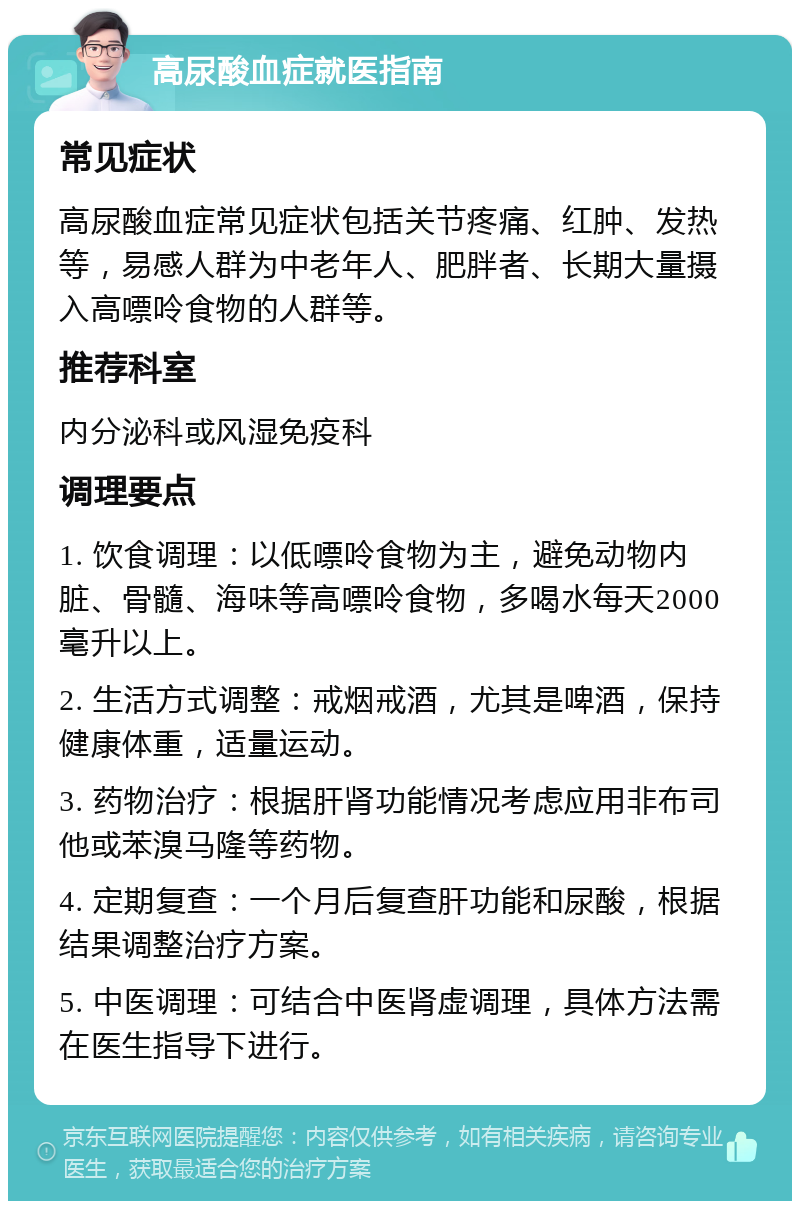 高尿酸血症就医指南 常见症状 高尿酸血症常见症状包括关节疼痛、红肿、发热等，易感人群为中老年人、肥胖者、长期大量摄入高嘌呤食物的人群等。 推荐科室 内分泌科或风湿免疫科 调理要点 1. 饮食调理：以低嘌呤食物为主，避免动物内脏、骨髓、海味等高嘌呤食物，多喝水每天2000毫升以上。 2. 生活方式调整：戒烟戒酒，尤其是啤酒，保持健康体重，适量运动。 3. 药物治疗：根据肝肾功能情况考虑应用非布司他或苯溴马隆等药物。 4. 定期复查：一个月后复查肝功能和尿酸，根据结果调整治疗方案。 5. 中医调理：可结合中医肾虚调理，具体方法需在医生指导下进行。