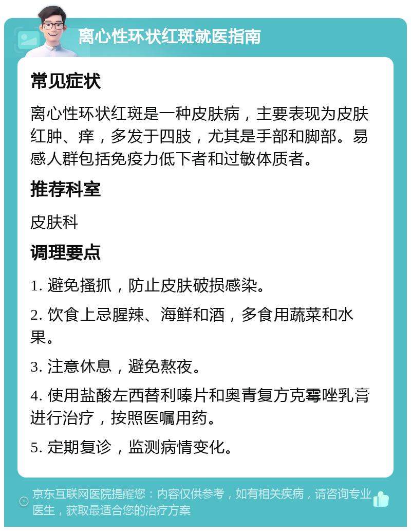 离心性环状红斑就医指南 常见症状 离心性环状红斑是一种皮肤病，主要表现为皮肤红肿、痒，多发于四肢，尤其是手部和脚部。易感人群包括免疫力低下者和过敏体质者。 推荐科室 皮肤科 调理要点 1. 避免搔抓，防止皮肤破损感染。 2. 饮食上忌腥辣、海鲜和酒，多食用蔬菜和水果。 3. 注意休息，避免熬夜。 4. 使用盐酸左西替利嗪片和奥青复方克霉唑乳膏进行治疗，按照医嘱用药。 5. 定期复诊，监测病情变化。