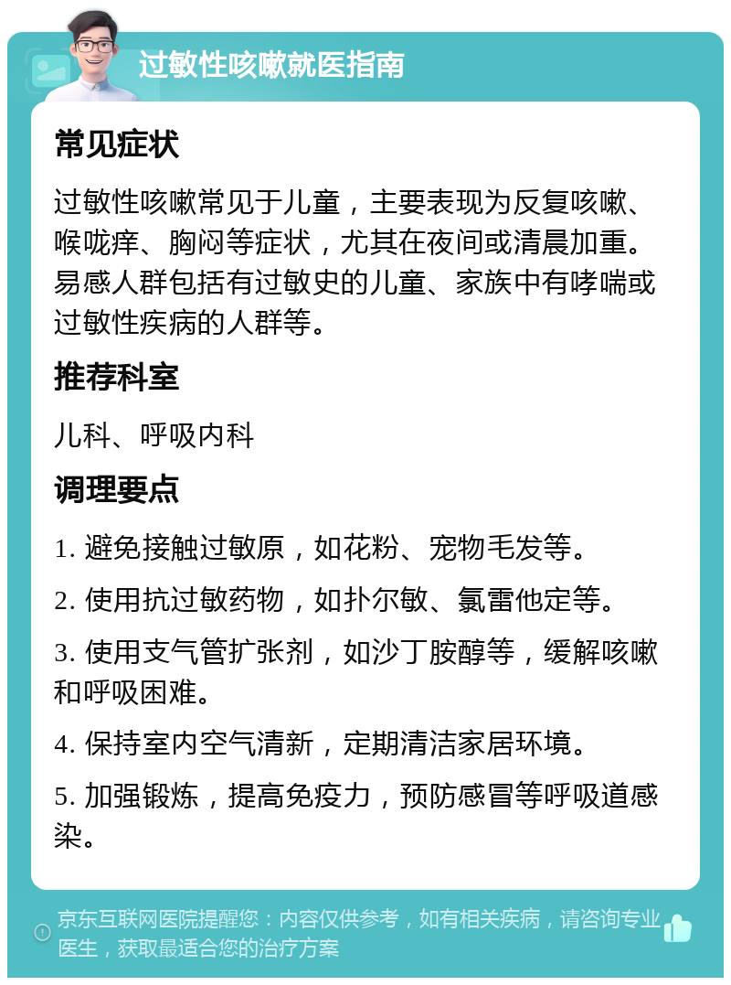 过敏性咳嗽就医指南 常见症状 过敏性咳嗽常见于儿童，主要表现为反复咳嗽、喉咙痒、胸闷等症状，尤其在夜间或清晨加重。易感人群包括有过敏史的儿童、家族中有哮喘或过敏性疾病的人群等。 推荐科室 儿科、呼吸内科 调理要点 1. 避免接触过敏原，如花粉、宠物毛发等。 2. 使用抗过敏药物，如扑尔敏、氯雷他定等。 3. 使用支气管扩张剂，如沙丁胺醇等，缓解咳嗽和呼吸困难。 4. 保持室内空气清新，定期清洁家居环境。 5. 加强锻炼，提高免疫力，预防感冒等呼吸道感染。