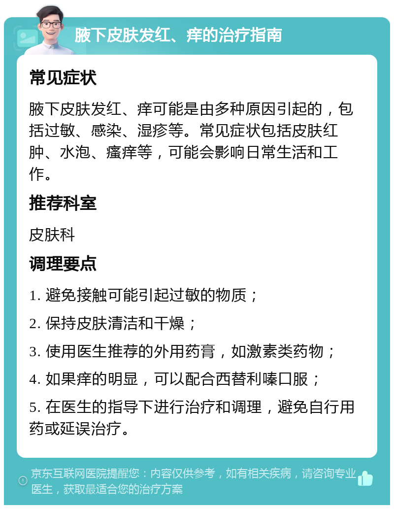 腋下皮肤发红、痒的治疗指南 常见症状 腋下皮肤发红、痒可能是由多种原因引起的，包括过敏、感染、湿疹等。常见症状包括皮肤红肿、水泡、瘙痒等，可能会影响日常生活和工作。 推荐科室 皮肤科 调理要点 1. 避免接触可能引起过敏的物质； 2. 保持皮肤清洁和干燥； 3. 使用医生推荐的外用药膏，如激素类药物； 4. 如果痒的明显，可以配合西替利嗪口服； 5. 在医生的指导下进行治疗和调理，避免自行用药或延误治疗。