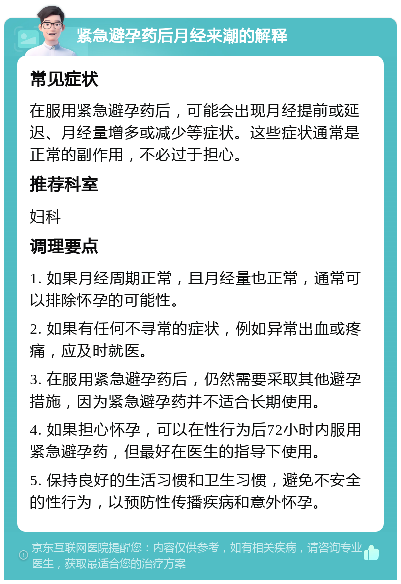 紧急避孕药后月经来潮的解释 常见症状 在服用紧急避孕药后，可能会出现月经提前或延迟、月经量增多或减少等症状。这些症状通常是正常的副作用，不必过于担心。 推荐科室 妇科 调理要点 1. 如果月经周期正常，且月经量也正常，通常可以排除怀孕的可能性。 2. 如果有任何不寻常的症状，例如异常出血或疼痛，应及时就医。 3. 在服用紧急避孕药后，仍然需要采取其他避孕措施，因为紧急避孕药并不适合长期使用。 4. 如果担心怀孕，可以在性行为后72小时内服用紧急避孕药，但最好在医生的指导下使用。 5. 保持良好的生活习惯和卫生习惯，避免不安全的性行为，以预防性传播疾病和意外怀孕。