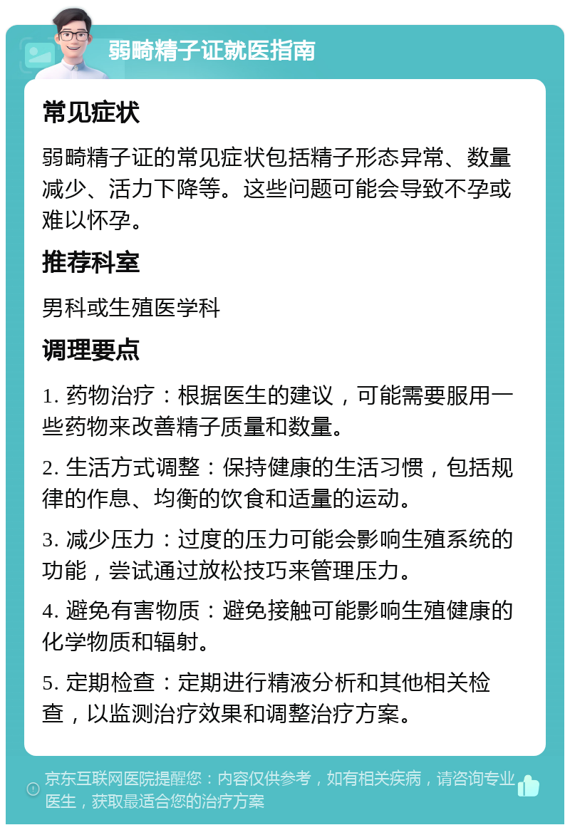 弱畸精子证就医指南 常见症状 弱畸精子证的常见症状包括精子形态异常、数量减少、活力下降等。这些问题可能会导致不孕或难以怀孕。 推荐科室 男科或生殖医学科 调理要点 1. 药物治疗：根据医生的建议，可能需要服用一些药物来改善精子质量和数量。 2. 生活方式调整：保持健康的生活习惯，包括规律的作息、均衡的饮食和适量的运动。 3. 减少压力：过度的压力可能会影响生殖系统的功能，尝试通过放松技巧来管理压力。 4. 避免有害物质：避免接触可能影响生殖健康的化学物质和辐射。 5. 定期检查：定期进行精液分析和其他相关检查，以监测治疗效果和调整治疗方案。