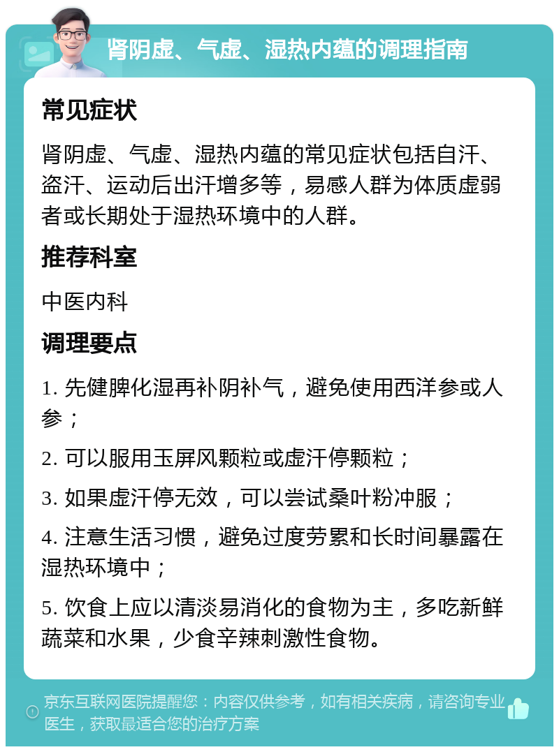 肾阴虚、气虚、湿热内蕴的调理指南 常见症状 肾阴虚、气虚、湿热内蕴的常见症状包括自汗、盗汗、运动后出汗增多等，易感人群为体质虚弱者或长期处于湿热环境中的人群。 推荐科室 中医内科 调理要点 1. 先健脾化湿再补阴补气，避免使用西洋参或人参； 2. 可以服用玉屏风颗粒或虚汗停颗粒； 3. 如果虚汗停无效，可以尝试桑叶粉冲服； 4. 注意生活习惯，避免过度劳累和长时间暴露在湿热环境中； 5. 饮食上应以清淡易消化的食物为主，多吃新鲜蔬菜和水果，少食辛辣刺激性食物。