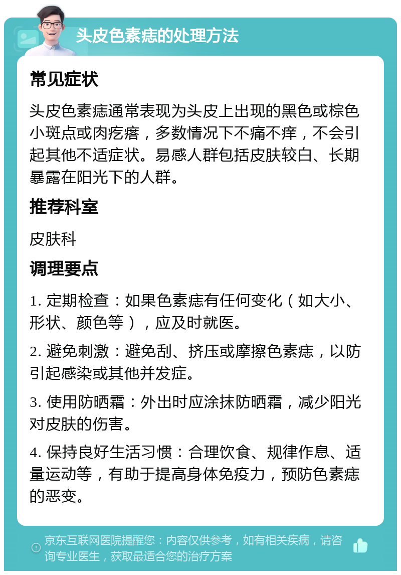 头皮色素痣的处理方法 常见症状 头皮色素痣通常表现为头皮上出现的黑色或棕色小斑点或肉疙瘩，多数情况下不痛不痒，不会引起其他不适症状。易感人群包括皮肤较白、长期暴露在阳光下的人群。 推荐科室 皮肤科 调理要点 1. 定期检查：如果色素痣有任何变化（如大小、形状、颜色等），应及时就医。 2. 避免刺激：避免刮、挤压或摩擦色素痣，以防引起感染或其他并发症。 3. 使用防晒霜：外出时应涂抹防晒霜，减少阳光对皮肤的伤害。 4. 保持良好生活习惯：合理饮食、规律作息、适量运动等，有助于提高身体免疫力，预防色素痣的恶变。