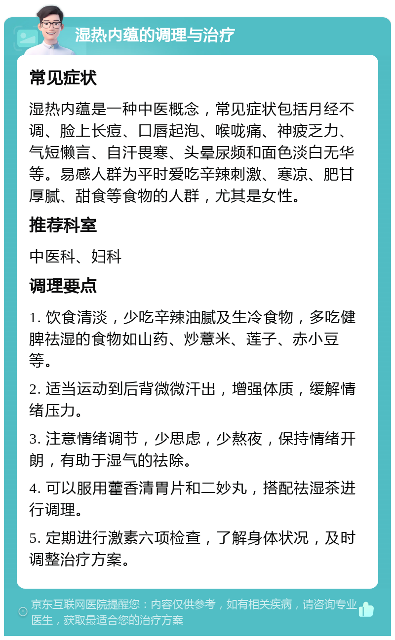 湿热内蕴的调理与治疗 常见症状 湿热内蕴是一种中医概念，常见症状包括月经不调、脸上长痘、口唇起泡、喉咙痛、神疲乏力、气短懒言、自汗畏寒、头晕尿频和面色淡白无华等。易感人群为平时爱吃辛辣刺激、寒凉、肥甘厚腻、甜食等食物的人群，尤其是女性。 推荐科室 中医科、妇科 调理要点 1. 饮食清淡，少吃辛辣油腻及生冷食物，多吃健脾祛湿的食物如山药、炒薏米、莲子、赤小豆等。 2. 适当运动到后背微微汗出，增强体质，缓解情绪压力。 3. 注意情绪调节，少思虑，少熬夜，保持情绪开朗，有助于湿气的祛除。 4. 可以服用藿香清胃片和二妙丸，搭配祛湿茶进行调理。 5. 定期进行激素六项检查，了解身体状况，及时调整治疗方案。