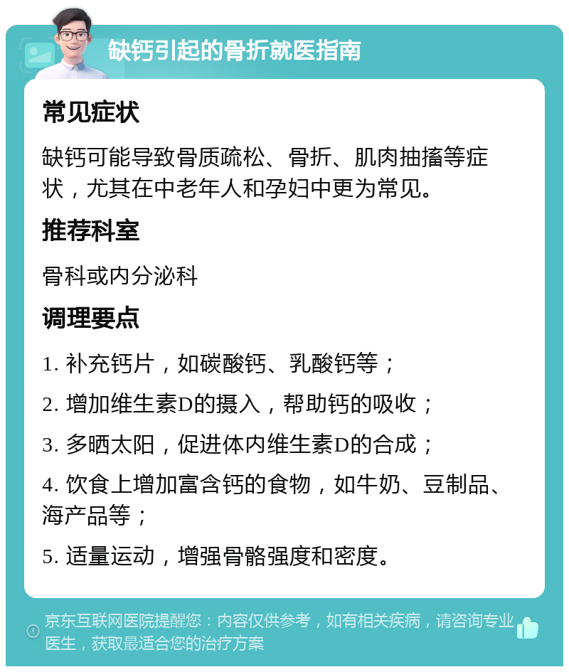 缺钙引起的骨折就医指南 常见症状 缺钙可能导致骨质疏松、骨折、肌肉抽搐等症状，尤其在中老年人和孕妇中更为常见。 推荐科室 骨科或内分泌科 调理要点 1. 补充钙片，如碳酸钙、乳酸钙等； 2. 增加维生素D的摄入，帮助钙的吸收； 3. 多晒太阳，促进体内维生素D的合成； 4. 饮食上增加富含钙的食物，如牛奶、豆制品、海产品等； 5. 适量运动，增强骨骼强度和密度。