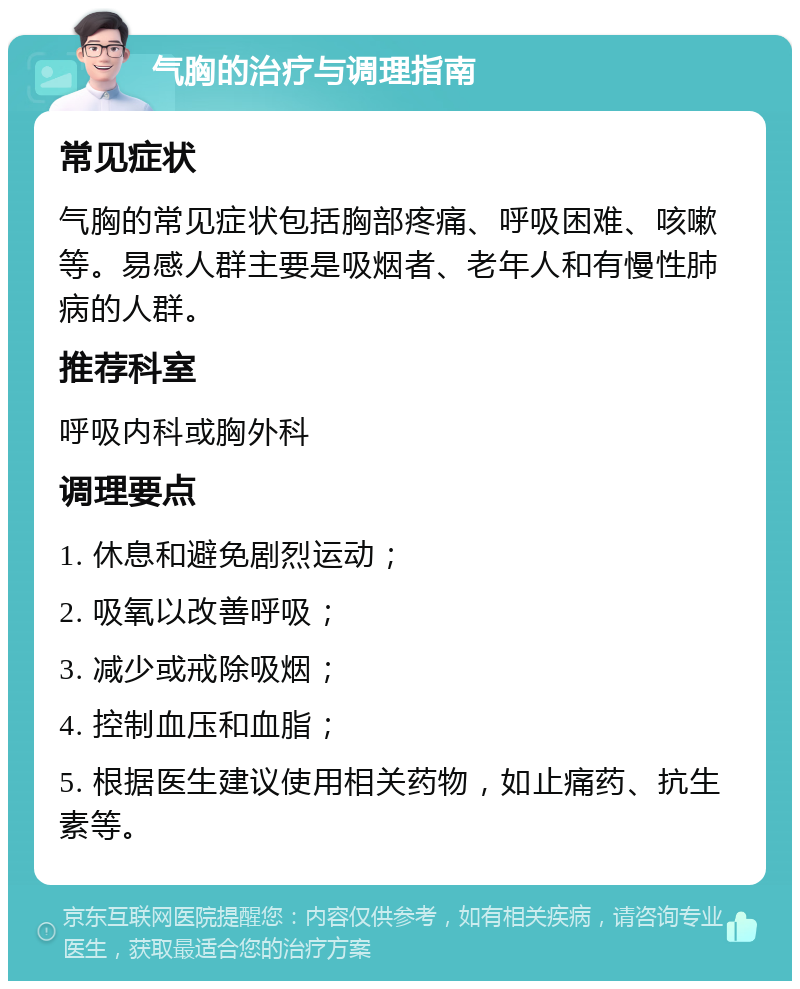 气胸的治疗与调理指南 常见症状 气胸的常见症状包括胸部疼痛、呼吸困难、咳嗽等。易感人群主要是吸烟者、老年人和有慢性肺病的人群。 推荐科室 呼吸内科或胸外科 调理要点 1. 休息和避免剧烈运动； 2. 吸氧以改善呼吸； 3. 减少或戒除吸烟； 4. 控制血压和血脂； 5. 根据医生建议使用相关药物，如止痛药、抗生素等。