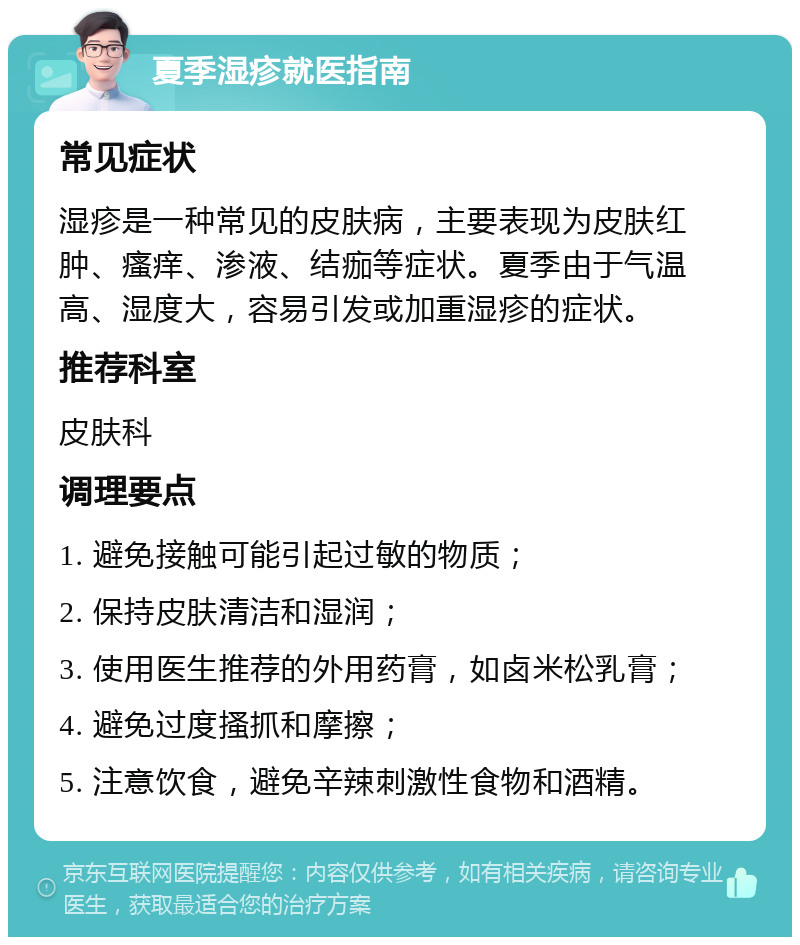 夏季湿疹就医指南 常见症状 湿疹是一种常见的皮肤病，主要表现为皮肤红肿、瘙痒、渗液、结痂等症状。夏季由于气温高、湿度大，容易引发或加重湿疹的症状。 推荐科室 皮肤科 调理要点 1. 避免接触可能引起过敏的物质； 2. 保持皮肤清洁和湿润； 3. 使用医生推荐的外用药膏，如卤米松乳膏； 4. 避免过度搔抓和摩擦； 5. 注意饮食，避免辛辣刺激性食物和酒精。