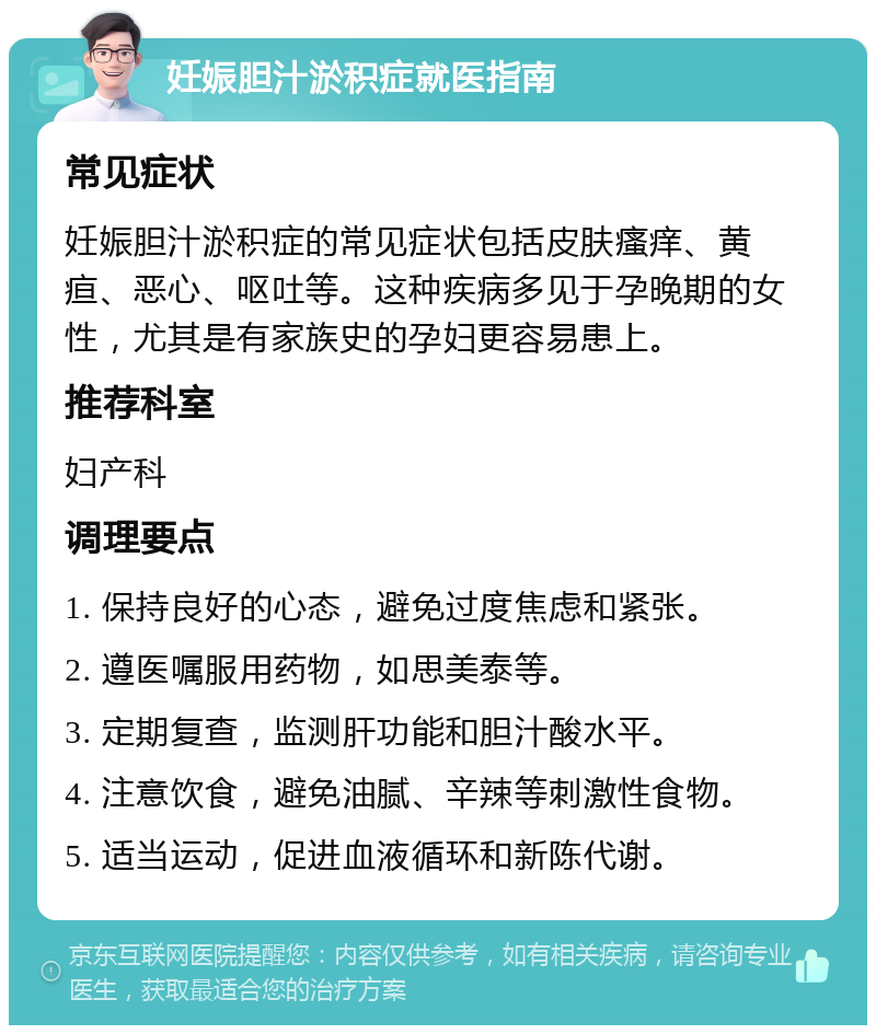 妊娠胆汁淤积症就医指南 常见症状 妊娠胆汁淤积症的常见症状包括皮肤瘙痒、黄疸、恶心、呕吐等。这种疾病多见于孕晚期的女性，尤其是有家族史的孕妇更容易患上。 推荐科室 妇产科 调理要点 1. 保持良好的心态，避免过度焦虑和紧张。 2. 遵医嘱服用药物，如思美泰等。 3. 定期复查，监测肝功能和胆汁酸水平。 4. 注意饮食，避免油腻、辛辣等刺激性食物。 5. 适当运动，促进血液循环和新陈代谢。