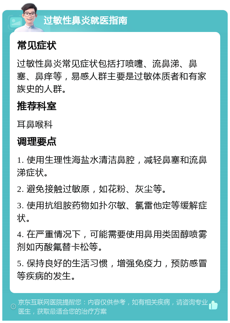 过敏性鼻炎就医指南 常见症状 过敏性鼻炎常见症状包括打喷嚏、流鼻涕、鼻塞、鼻痒等，易感人群主要是过敏体质者和有家族史的人群。 推荐科室 耳鼻喉科 调理要点 1. 使用生理性海盐水清洁鼻腔，减轻鼻塞和流鼻涕症状。 2. 避免接触过敏原，如花粉、灰尘等。 3. 使用抗组胺药物如扑尔敏、氯雷他定等缓解症状。 4. 在严重情况下，可能需要使用鼻用类固醇喷雾剂如丙酸氟替卡松等。 5. 保持良好的生活习惯，增强免疫力，预防感冒等疾病的发生。