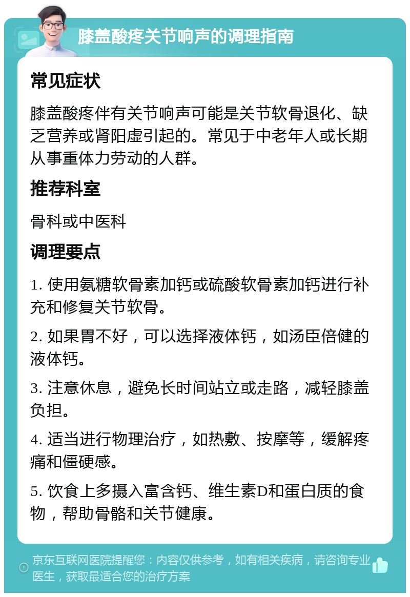 膝盖酸疼关节响声的调理指南 常见症状 膝盖酸疼伴有关节响声可能是关节软骨退化、缺乏营养或肾阳虚引起的。常见于中老年人或长期从事重体力劳动的人群。 推荐科室 骨科或中医科 调理要点 1. 使用氨糖软骨素加钙或硫酸软骨素加钙进行补充和修复关节软骨。 2. 如果胃不好，可以选择液体钙，如汤臣倍健的液体钙。 3. 注意休息，避免长时间站立或走路，减轻膝盖负担。 4. 适当进行物理治疗，如热敷、按摩等，缓解疼痛和僵硬感。 5. 饮食上多摄入富含钙、维生素D和蛋白质的食物，帮助骨骼和关节健康。