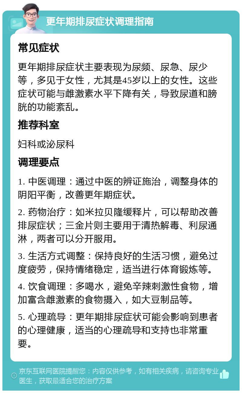 更年期排尿症状调理指南 常见症状 更年期排尿症状主要表现为尿频、尿急、尿少等，多见于女性，尤其是45岁以上的女性。这些症状可能与雌激素水平下降有关，导致尿道和膀胱的功能紊乱。 推荐科室 妇科或泌尿科 调理要点 1. 中医调理：通过中医的辨证施治，调整身体的阴阳平衡，改善更年期症状。 2. 药物治疗：如米拉贝隆缓释片，可以帮助改善排尿症状；三金片则主要用于清热解毒、利尿通淋，两者可以分开服用。 3. 生活方式调整：保持良好的生活习惯，避免过度疲劳，保持情绪稳定，适当进行体育锻炼等。 4. 饮食调理：多喝水，避免辛辣刺激性食物，增加富含雌激素的食物摄入，如大豆制品等。 5. 心理疏导：更年期排尿症状可能会影响到患者的心理健康，适当的心理疏导和支持也非常重要。