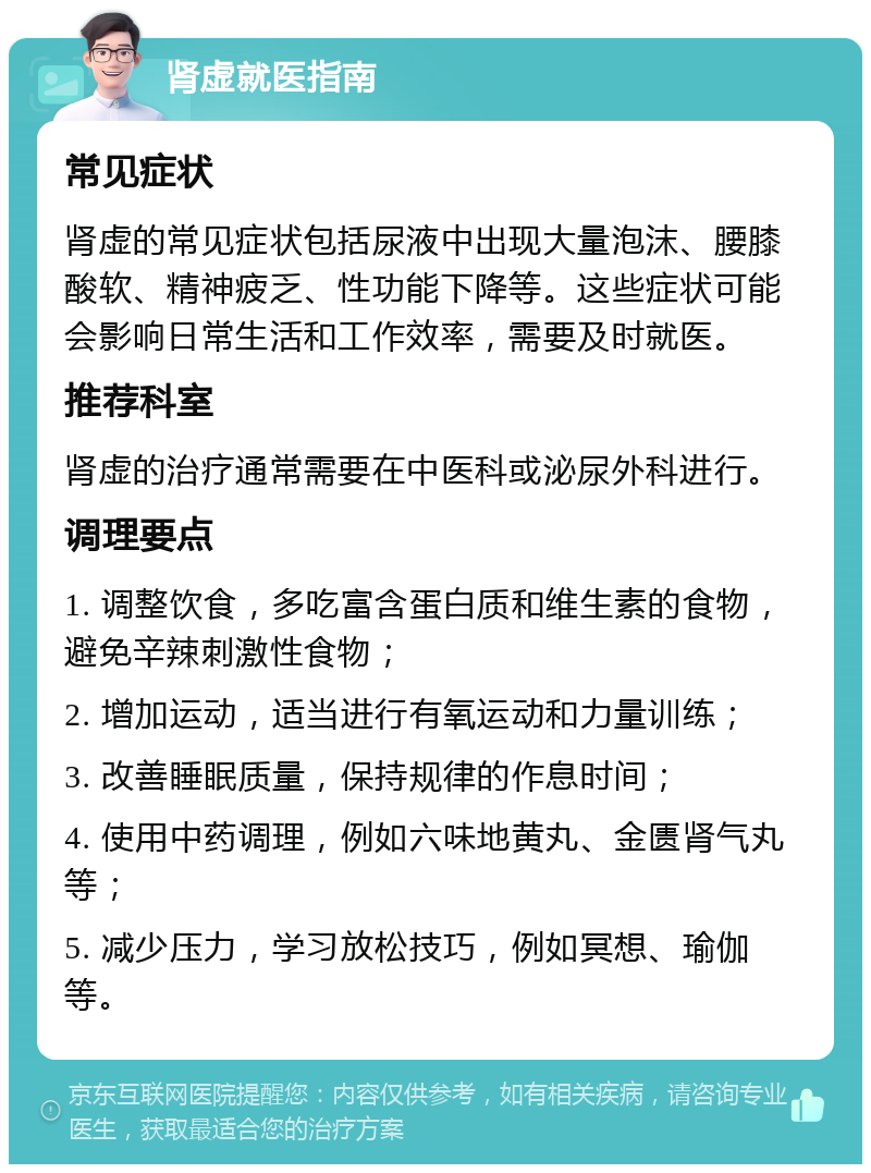 肾虚就医指南 常见症状 肾虚的常见症状包括尿液中出现大量泡沫、腰膝酸软、精神疲乏、性功能下降等。这些症状可能会影响日常生活和工作效率，需要及时就医。 推荐科室 肾虚的治疗通常需要在中医科或泌尿外科进行。 调理要点 1. 调整饮食，多吃富含蛋白质和维生素的食物，避免辛辣刺激性食物； 2. 增加运动，适当进行有氧运动和力量训练； 3. 改善睡眠质量，保持规律的作息时间； 4. 使用中药调理，例如六味地黄丸、金匮肾气丸等； 5. 减少压力，学习放松技巧，例如冥想、瑜伽等。