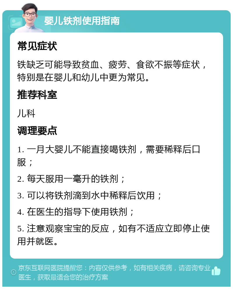 婴儿铁剂使用指南 常见症状 铁缺乏可能导致贫血、疲劳、食欲不振等症状，特别是在婴儿和幼儿中更为常见。 推荐科室 儿科 调理要点 1. 一月大婴儿不能直接喝铁剂，需要稀释后口服； 2. 每天服用一毫升的铁剂； 3. 可以将铁剂滴到水中稀释后饮用； 4. 在医生的指导下使用铁剂； 5. 注意观察宝宝的反应，如有不适应立即停止使用并就医。