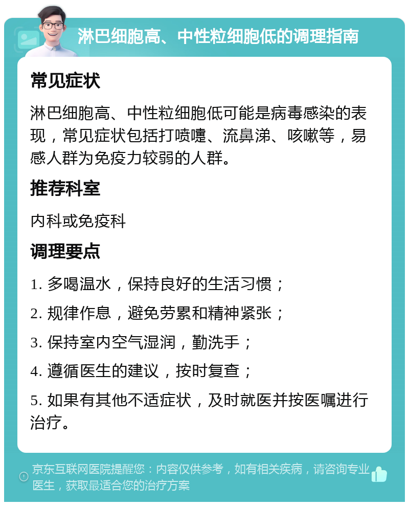 淋巴细胞高、中性粒细胞低的调理指南 常见症状 淋巴细胞高、中性粒细胞低可能是病毒感染的表现，常见症状包括打喷嚏、流鼻涕、咳嗽等，易感人群为免疫力较弱的人群。 推荐科室 内科或免疫科 调理要点 1. 多喝温水，保持良好的生活习惯； 2. 规律作息，避免劳累和精神紧张； 3. 保持室内空气湿润，勤洗手； 4. 遵循医生的建议，按时复查； 5. 如果有其他不适症状，及时就医并按医嘱进行治疗。