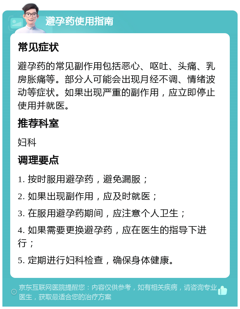 避孕药使用指南 常见症状 避孕药的常见副作用包括恶心、呕吐、头痛、乳房胀痛等。部分人可能会出现月经不调、情绪波动等症状。如果出现严重的副作用，应立即停止使用并就医。 推荐科室 妇科 调理要点 1. 按时服用避孕药，避免漏服； 2. 如果出现副作用，应及时就医； 3. 在服用避孕药期间，应注意个人卫生； 4. 如果需要更换避孕药，应在医生的指导下进行； 5. 定期进行妇科检查，确保身体健康。